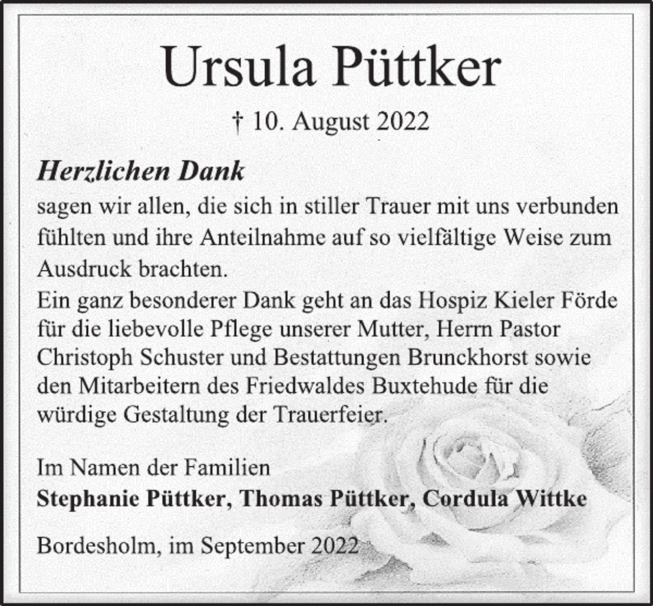 <p>Ursula Püttker<br />† 10. August 2022<br />Herzlichen Dank<br />sagen wir allen, die sich in stiller Trauer mit uns verbunden<br />fühlten und ihre Anteilnahme auf so vielfältige Weise zum<br />Ausdruck brachten.<br />Ein ganz besonderer Dank geht an das Hospiz Kieler Förde<br />für die liebevolle Pflege unserer Mutter, Herrn Pastor<br />Christoph Schuster und Bestattungen Brunckhorst sowie<br />den Mitarbeitern des Friedwaldes Buxtehude für die<br />würdige Gestaltung der Trauerfeier.<br />Im Namen der Familien<br />Stephanie Püttker, Thomas Püttker, Cordula Wittke<br />Bordesholm, im September 2022</p>