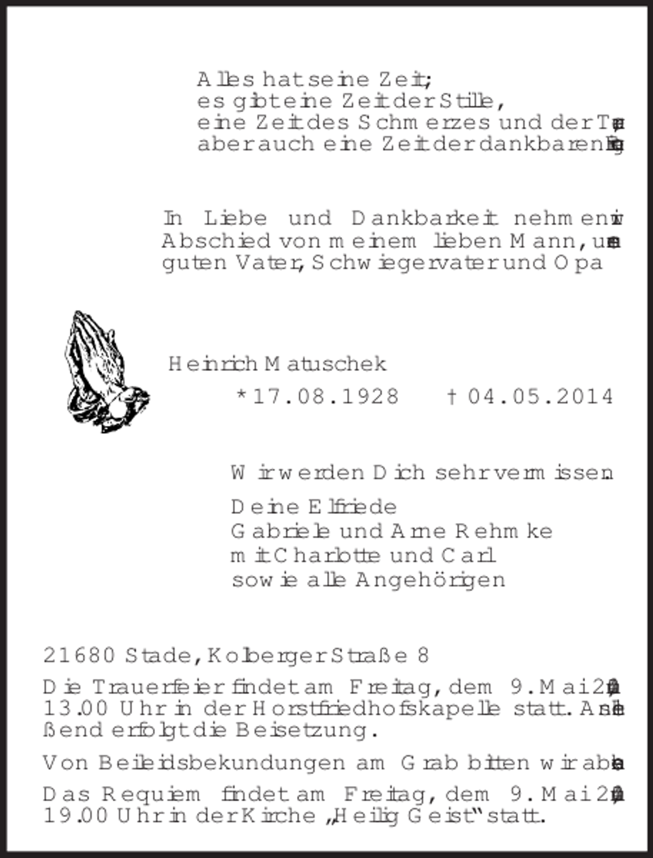 <p>Alles hat seine Zeit;<br />es gibt eine Zeit der Stille,<br />eine Zeit des Schmerzes und der Trauer,<br />aber auch eine Zeit der dankbaren Erinnerung.<br />In Liebe und Dankbarkeit nehmen wir<br />Abschied von meinem lieben Mann, unserem guten Vater, Schwiegervater und Opa<br />Heinrich Matuschek<br />* 17. 08. 1928 † 04. 05. 2014<br />Wir werden Dich sehr vermissen.<br />Deine Elfriede<br />Gabriele und Arne Rehmke<br />mit Charlotte und Carl<br />sowie alle Angehörigen<br />21680 Stade, Kolberger Straße 8<br />Die Trauerfeier findet am Freitag, dem 9. Mai 2014, um 13.00 Uhr in der Horstfriedhofskapelle statt. Anschließend erfolgt die Beisetzung.<br />Von Beileidsbekundungen am Grab bitten wir abzusehen.<br />Das Requiem findet am Freitag, dem 9. Mai 2014, um 19.00 Uhr in der Kirche „Heilig Geist“ statt.</p>