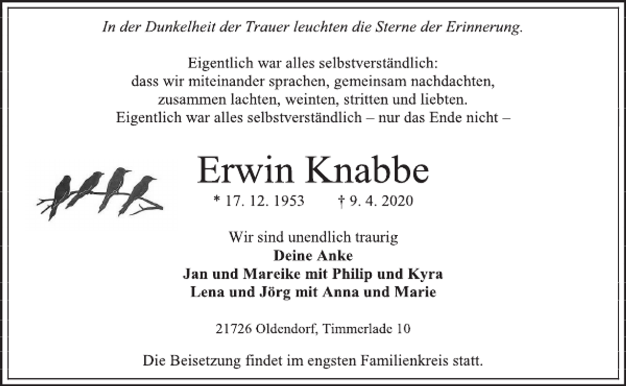 <p>In der Dunkelheit der Trauer leuchten die Sterne der Erinnerung.<br />Eigentlich war alles selbstverständlich: dass wir miteinander sprachen, gemeinsam nachdachten, zusammen lachten, weinten, stritten und liebten. Eigentlich war alles selbstverständlich – nur das Ende nicht –<br />Erwin Knabbe<br />* 17. 12. 1953 † 9. 4. 2020<br />Wir sind unendlich traurig<br />Deine Anke<br />Jan und Mareike mit Philip und Kyra<br />Lena und Jörg mit Anna und Marie<br />21726 Oldendorf, Timmerlade 10<br />Die Beisetzung findet im engsten Familienkreis statt.</p>