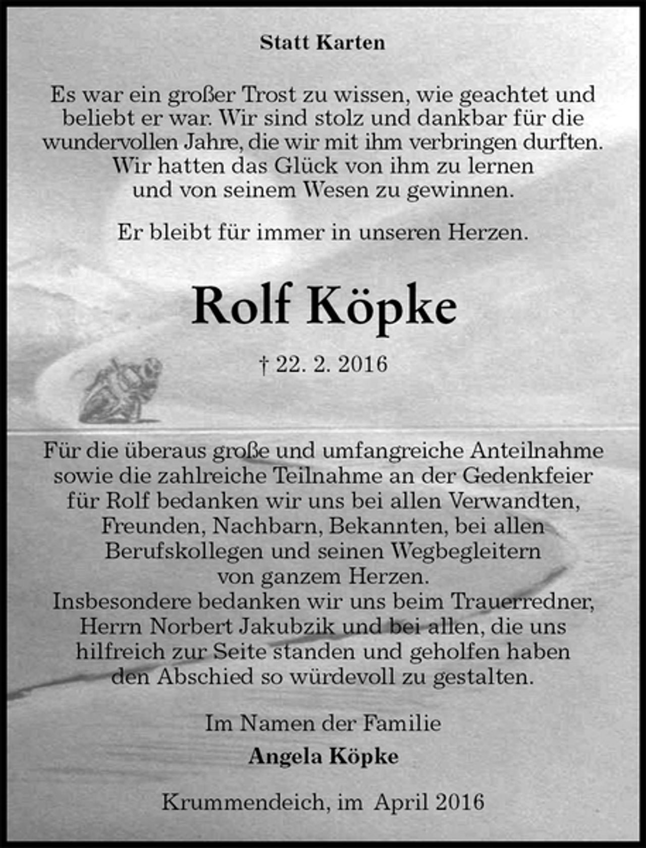 <p>Statt Karten<br />Es war ein großer Trost zu wissen, wie geachtet und<br />beliebt er war. Wir sind stolz und dankbar für die<br />wundervollen Jahre, die wir mit ihm verbringen durften.<br />Wir hatten das Glück von ihm zu lernen<br />und von seinem Wesen zu gewinnen.<br />Er bleibt für immer in unseren Herzen.<br />Rolf Köpke<br />† 22. 2. 2016<br />Für die überaus große und umfangreiche Anteilnahme<br />sowie die zahlreiche Teilnahme an der Gedenkfeier für Rolf bedanken wir uns bei allen Verwandten, Freunden, Nachbarn, Bekannten, bei allen<br />Berufskollegen und seinen Wegbegleitern<br />von ganzem Herzen.<br />Insbesondere bedanken wir uns beim Trauerredner, Herrn Norbert Jakubzik und bei allen, die uns<br />hilfreich zur Seite standen und geholfen haben<br />den Abschied so würdevoll zu gestalten.<br />Im Namen der Familie<br />Angela Köpke<br />Krummendeich, im April 2016</p>