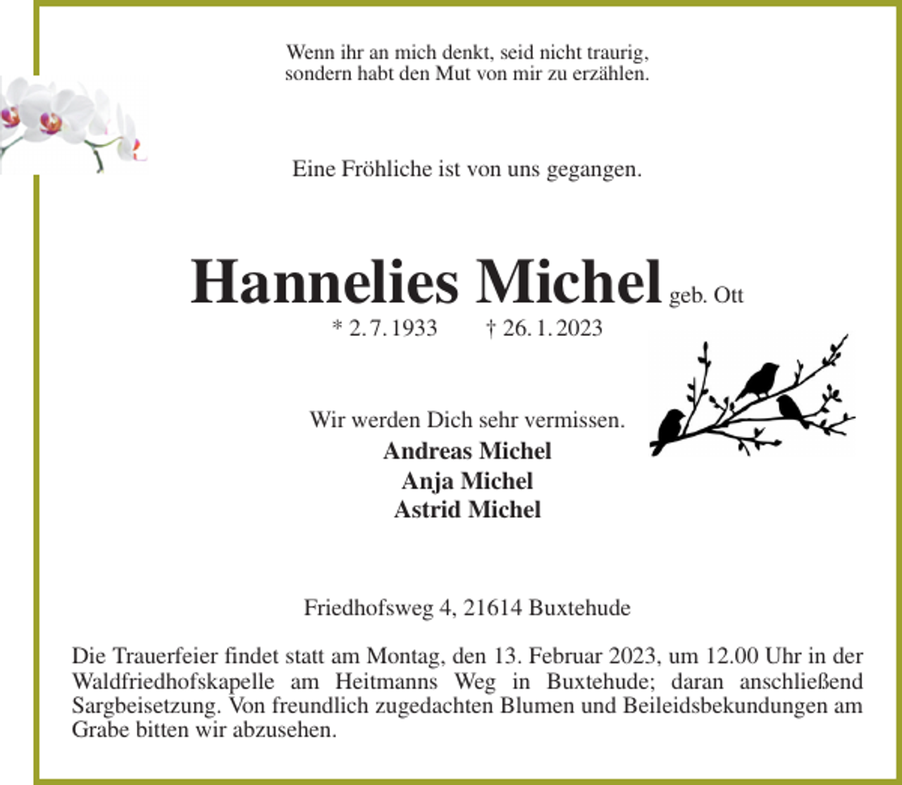 <p>Wenn ihr an mich denkt, seid nicht traurig,<br />sondern habt den Mut von mir zu erzählen.<br />Eine Fröhliche ist von uns gegangen.<br />Hannelies Michel geb. Ott<br />* 2. 7. 1933 † 26. 1. 2023<br />Wir werden Dich sehr vermissen.<br />Andreas Michel<br />Anja Michel<br />Astrid Michel<br />Friedhofsweg 4, 21614 Buxtehude</p><p>Die Trauerfeier findet statt am Montag, den 13. Februar 2023, um 12.00 Uhr in der Waldfriedhofskapelle am Heitmanns Weg in Buxtehude; daran anschließend<br />Sargbeisetzung. Von freundlich zugedachten Blumen und Beileidsbekundungen am Grabe bitten wir abzusehen.</p>