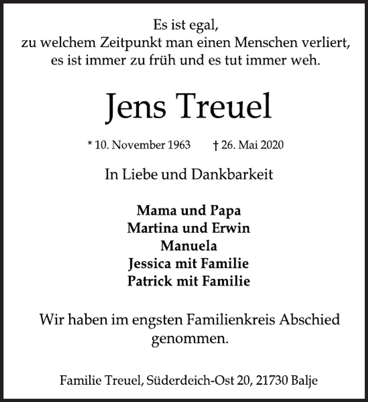 <p>Es ist egal,<br />zu welchem Zeitpunkt man einen Menschen verliert,<br />es ist immer zu früh und es tut immer weh.<br />Jens Treuel<br />*10. November 1963 †26. Mai 2020<br />In Liebe und Dankbarkeit<br />Mama und Papa<br />Martina und Erwin<br />Manuela<br />Jessica mit Familie<br />Patrick mit Familie<br />Wir haben im engsten Familienkreis Abschied genommen.<br />Familie Treuel, Süderdeich-Ost 20, 21730 Balje</p>