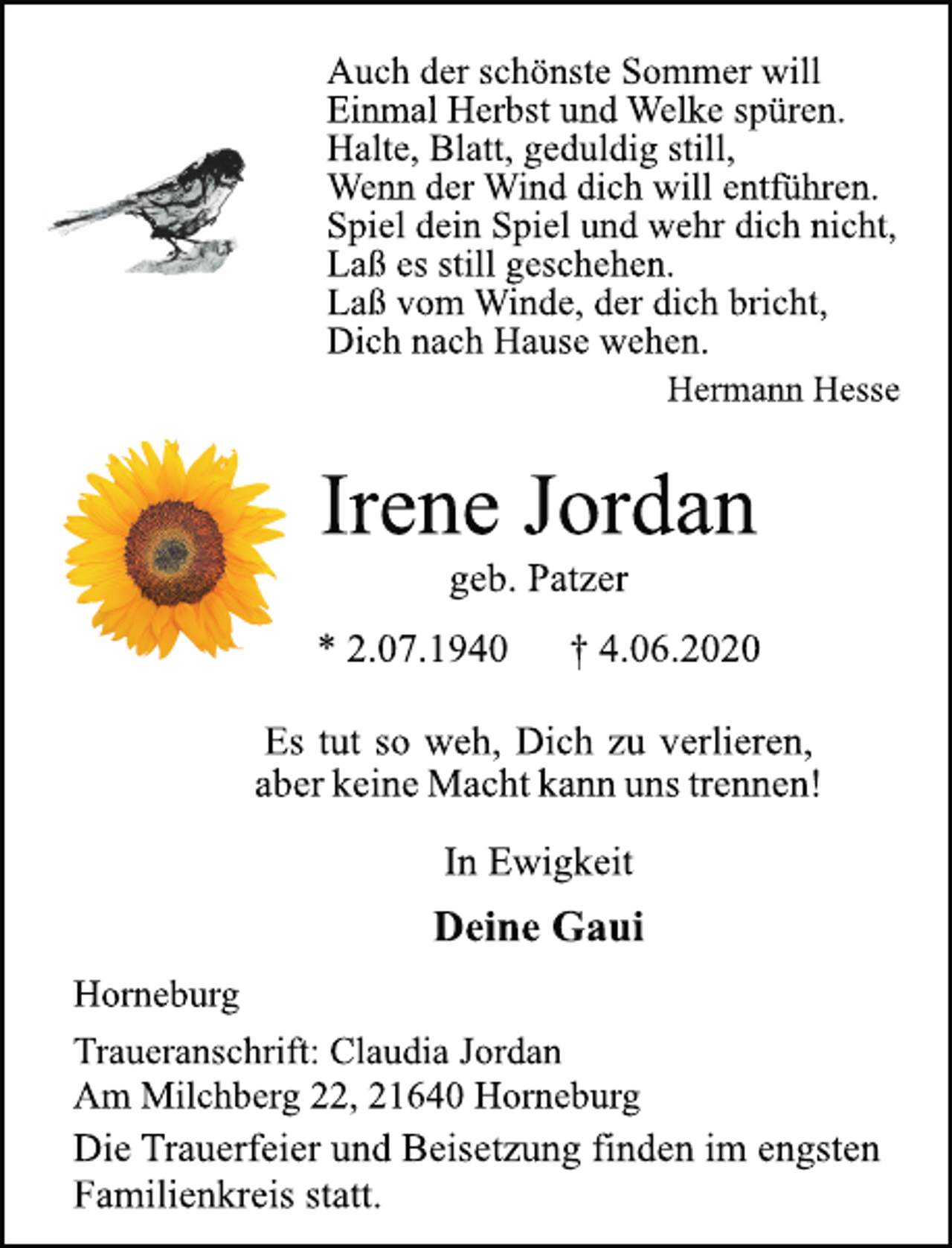 <p>Auch der schönste Sommer will<br />Einmal Herbst und Welke spüren.<br />Halte, Blatt, geduldig still,<br />Wenn der Wind dich will entführen.<br />Spiel dein Spiel und wehr dich nicht,<br />Laß es still geschehen.<br />Laß vom Winde, der dich bricht,<br />Dich nach Hause wehen.<br />Hermann Hesse<br />Irene Jordan<br />geb. Patzer<br />* 2.07.1940 † 4.06.2020<br />Es tut so weh, Dich zu verlieren,<br />aber keine Macht kann uns trennen!<br />In Ewigkeit<br />Deine Gaui<br />Horneburg<br />Traueranschrift: Claudia Jordan<br />Am Milchberg 22, 21640 Horneburg<br />Die Trauerfeier und Beisetzung finden im engsten<br />Familienkreis statt.</p>