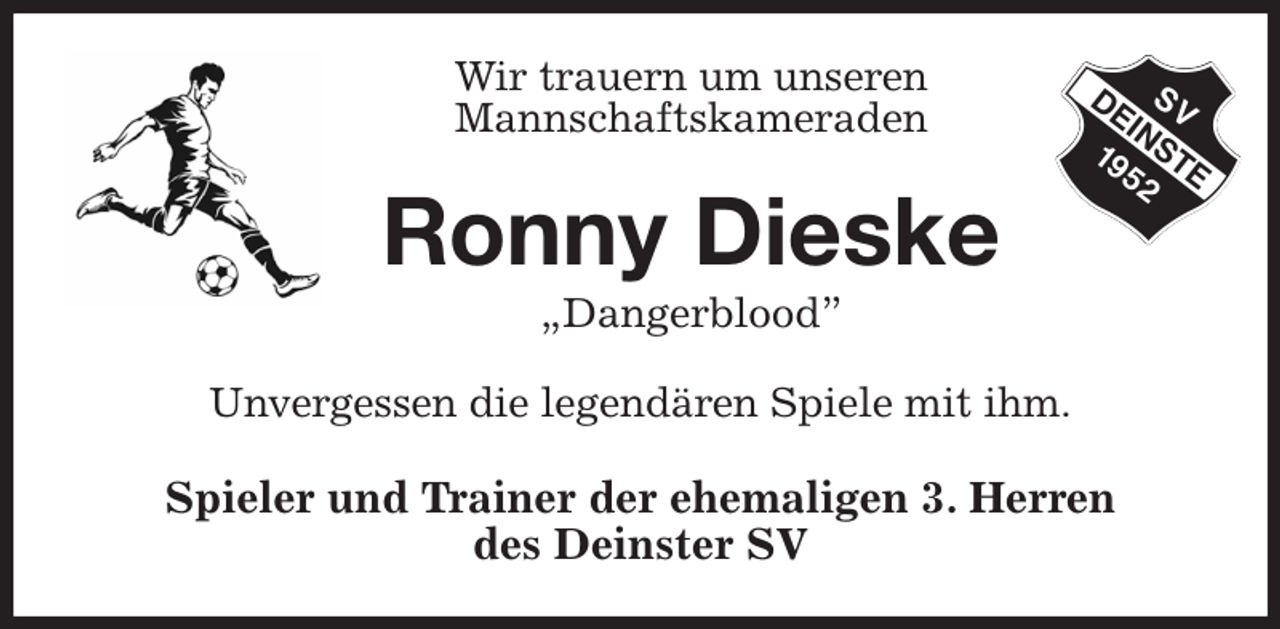 <p>Wir trauern um unseren<br />Mannschaftskameraden<br />Ronny Dieske<br />„Dangerblood”<br />Unvergessen die legendären Spiele mit ihm.<br />Spieler und Trainer der ehemaligen 3. Herren<br />des Deinster SV</p>