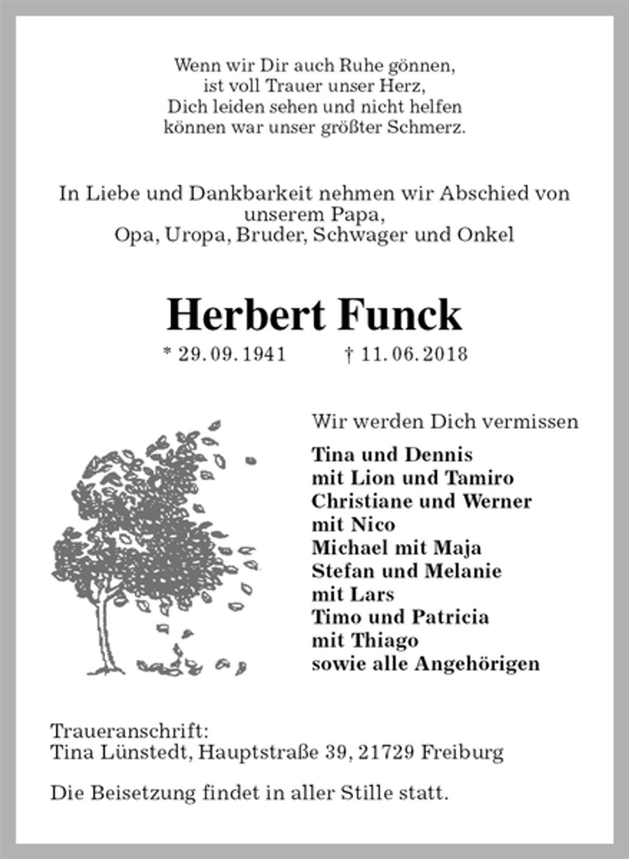 <p>Wenn wir Dir auch Ruhe gönnen,<br />ist voll Trauer unser Herz,<br />Dich leiden sehen und nicht helfen<br />können war unser größter Schmerz.<br />In Liebe und Dankbarkeit nehmen wir Abschied von<br />unserem Papa,<br />Opa, Uropa, Bruder, Schwager und Onkel<br />Herbert Funck<br />* 29. 09. 1941 † 11. 06. 2018<br />Wir werden Dich vermissen<br />Tina und Dennis<br />mit Lion und Tamiro<br />Christiane und Werner<br />mit Nico<br />Michael mit Maja<br />Stefan und Melanie<br />mit Lars<br />Timo und Patricia<br />mit Thiago<br />sowie alle Angehörigen<br />Traueranschrift:<br />Tina Lünstedt, Hauptstraße 39, 21729 Freiburg</p><p>Die Beisetzung findet in aller Stille statt.</p>