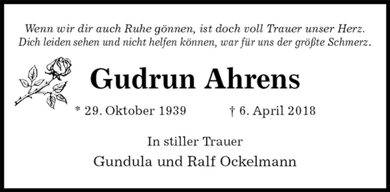 <p>Wenn wir dir auch Ruhe gönnen, ist doch voll Trauer unser Herz.<br />Dich leiden sehen und nicht helfen können, war für uns der größte Schmerz.<br />Gudrun Ahrens<br />* 29. Oktober 1939 † 6. April 2018<br />In stiller Trauer<br />Gundula und Ralf Ockelmann</p>