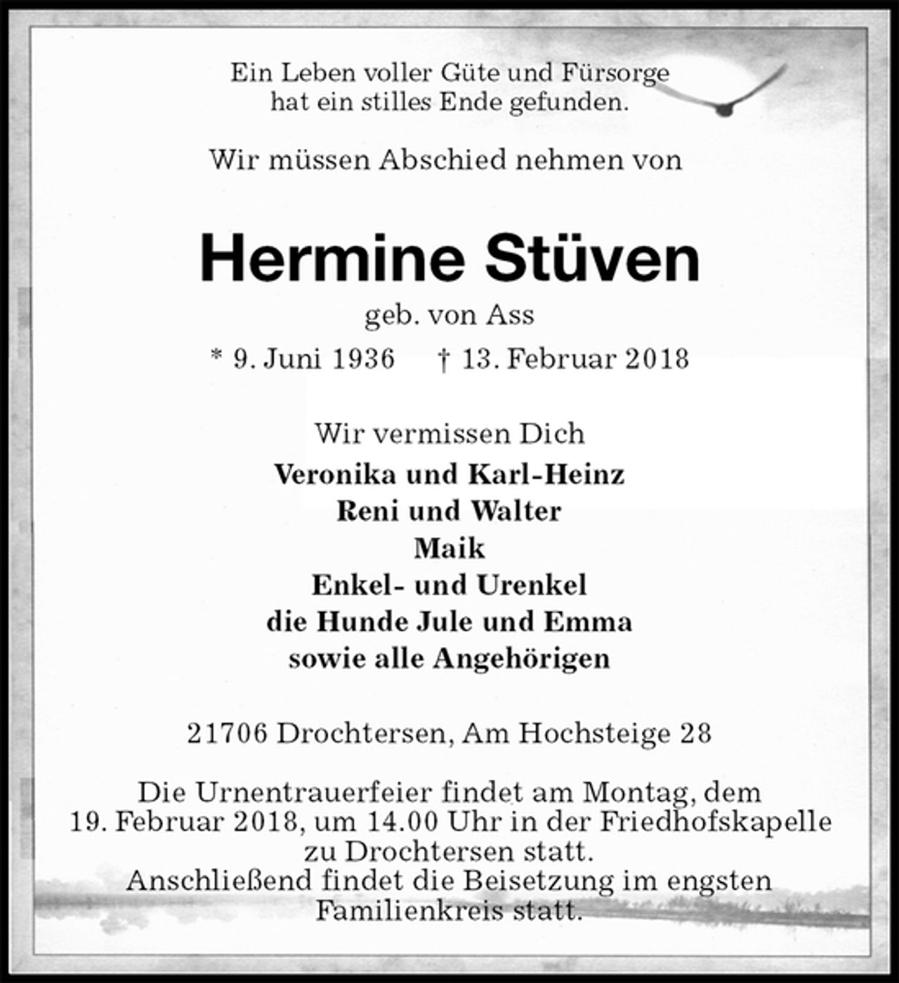 <p>Ein Leben voller Güte und Fürsorge<br />hat ein stilles Ende gefunden.</p><p>Wir müssen Abschied nehmen von<br />Hermine Stüven<br />geb. von Ass<br />* 9. Juni 1936 † 13. Februar 2018<br />Wir vermissen Dich<br />Veronika und Karl-Heinz<br />Reni und Walter<br />Maik<br />Enkel- und Urenkel<br />die Hunde Jule und Emma<br />sowie alle Angehörigen<br />21706 Drochtersen, Am Hochsteige 28</p><p>Die Urnentrauerfeier findet am Montag, dem<br />19. Februar 2018, um 14.00 Uhr in der Friedhofskapelle zu Drochtersen statt.<br />Anschließend findet die Beisetzung im engsten<br />Familienkreis statt.</p>