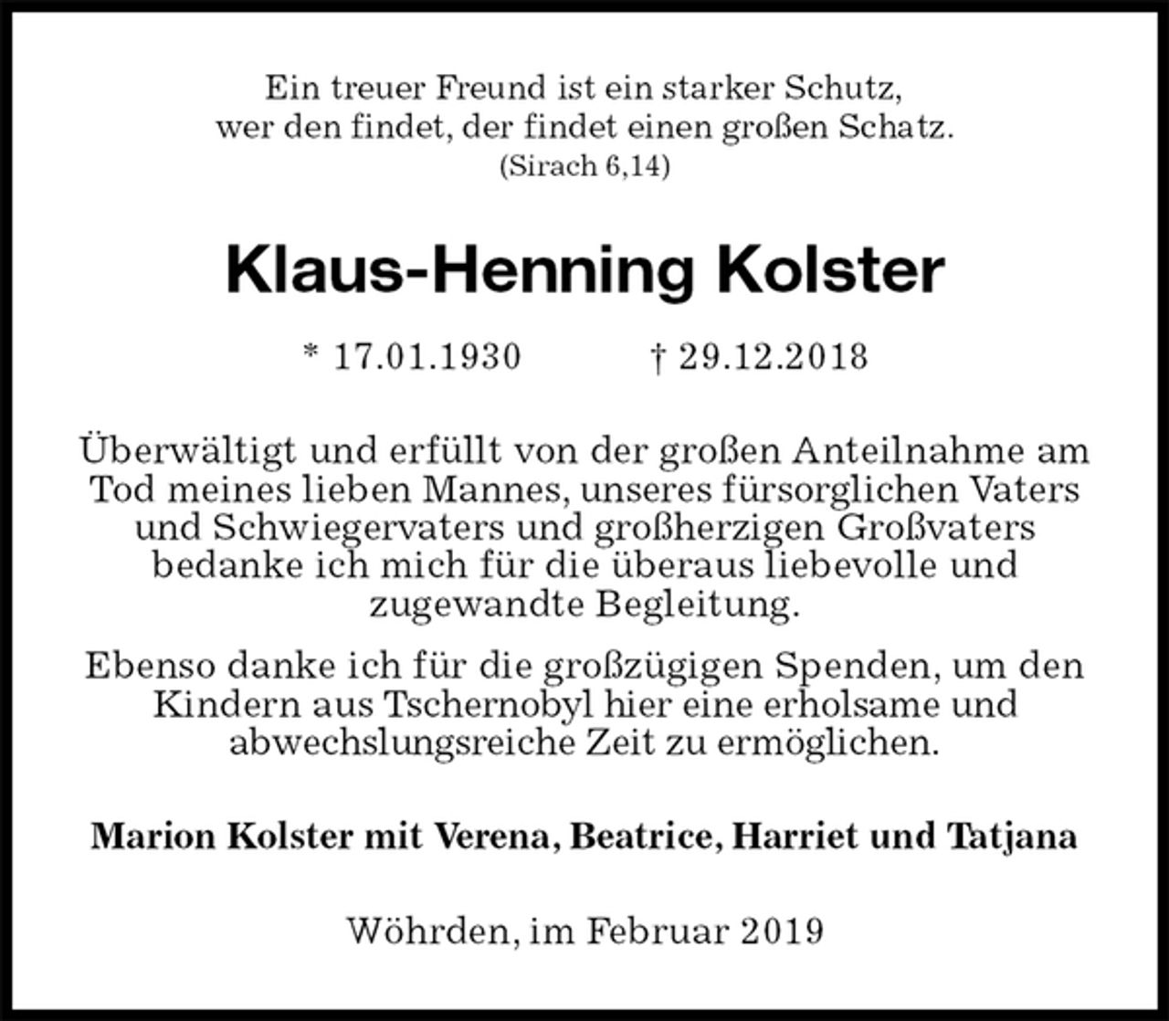 <p>Ein treuer Freund ist ein starker Schutz,<br />wer den findet, der findet einen großen Schatz.<br />(Sirach 6,14)<br />Klaus-Henning Kolster<br />* 17.01.1930 † 29.12.2018<br />Überwältigt und erfüllt von der großen Anteilnahme am Tod meines lieben Mannes, unseres fürsorglichen Vaters und Schwiegervaters und großherzigen Großvaters<br />bedanke ich mich für die überaus liebevolle und<br />zugewandte Begleitung.<br />Ebenso danke ich für die großzügigen Spenden, um den Kindern aus Tschernobyl hier eine erholsame und<br />abwechslungsreiche Zeit zu ermöglichen.<br />Marion Kolster mit Verena, Beatrice, Harriet und Tatjana<br />Wöhrden, im Februar 2019</p>