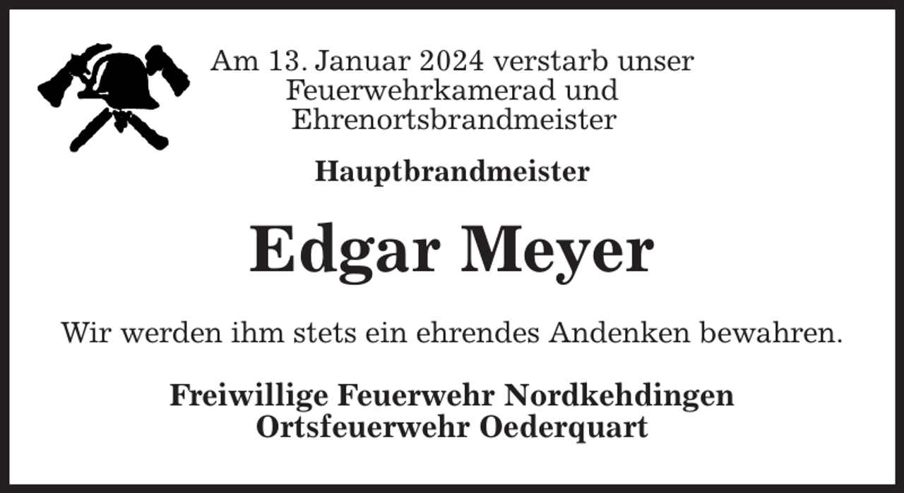 <p>Am 13. Januar 2024 verstarb unser<br />Feuerwehrkamerad und<br />Ehrenortsbrandmeister</p><p>Hauptbrandmeister<br />Edgar Meyer<br />Wir werden ihm stets ein ehrendes Andenken bewahren.<br />Freiwillige Feuerwehr Nordkehdingen<br />Ortsfeuerwehr Oederquart</p>