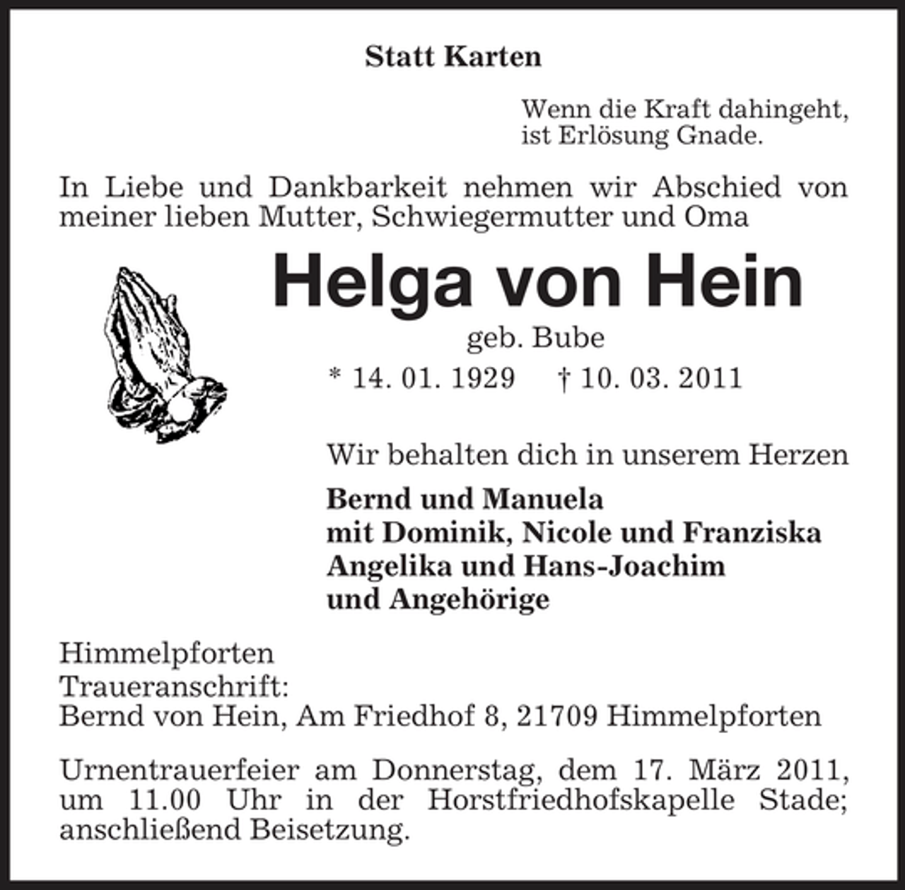 <p>Statt Karten<br />Wenn die Kraft dahingeht,<br />ist Erlösung Gnade.<br />In Liebe und Dankbarkeit nehmen wir Abschied von meiner lieben Mutter, Schwiegermutter und Oma<br />Helga von Hein<br />geb. Bube<br />* 14. 01. 1929 † 10. 03. 2011<br />Wir behalten dich in unserem Herzen<br />Bernd und Manuela<br />mit Dominik, Nicole und Franziska<br />Angelika und Hans-Joachim<br />und Angehörige<br />Himmelpforten<br />Traueranschrift:<br />Bernd von Hein, Am Friedhof 8, 21709 Himmelpforten<br />Urnentrauerfeier am Donnerstag, dem 17. März 2011, um 11.00 Uhr in der Horstfriedhofskapelle Stade;<br />anschließend Beisetzung.</p>