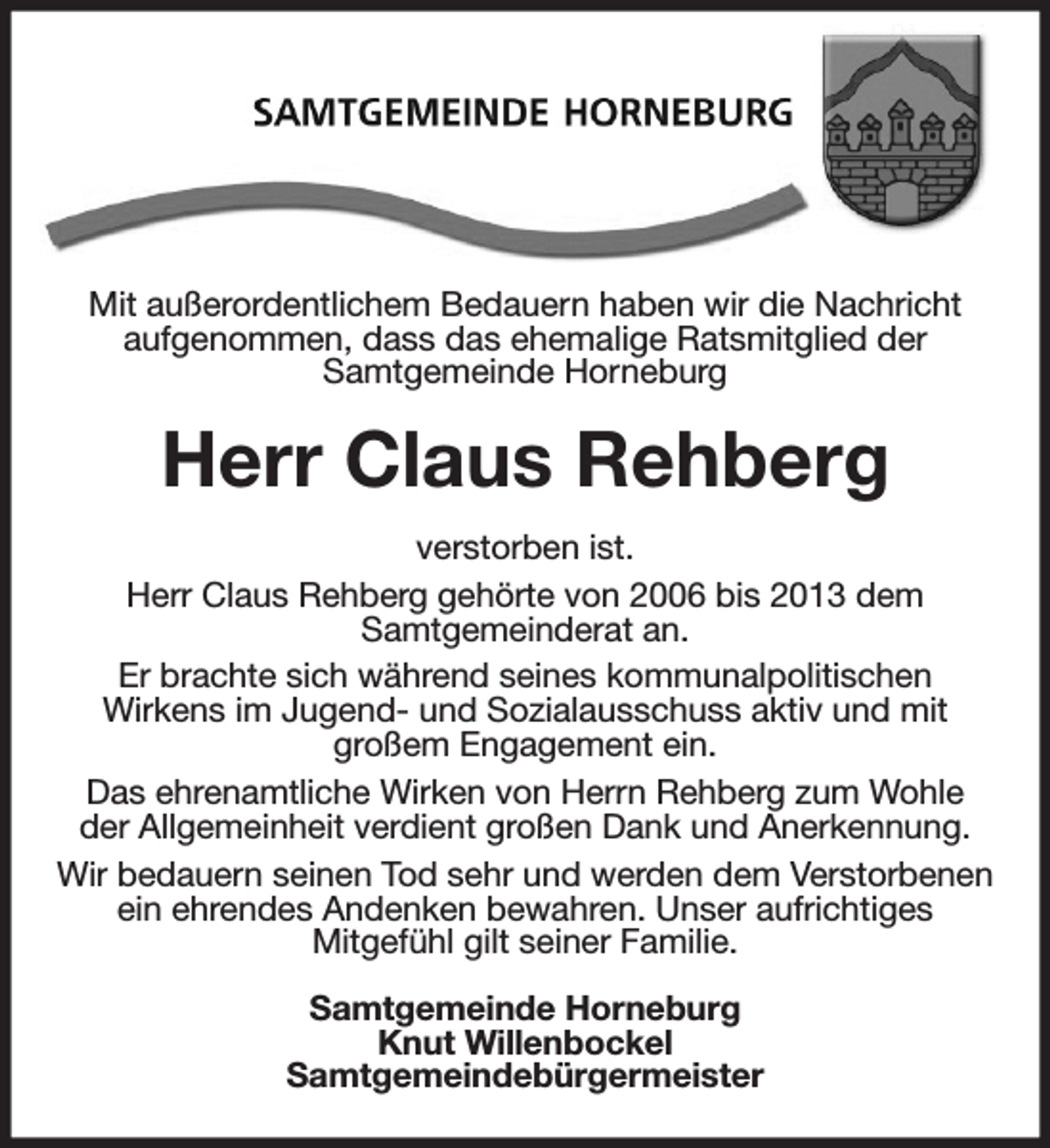 <p>Mit außerordentlichem Bedauern haben wir die Nachricht aufgenommen, dass das ehemalige Ratsmitglied der<br />Samtgemeinde Horneburg<br />Herr Claus Rehberg<br />verstorben ist.<br />Herr Claus Rehberg gehörte von 2006 bis 2013 dem<br />Samtgemeinderat an.<br />Er brachte sich während seines kommunalpolitischen<br />Wirkens im Jugend- und Sozialausschuss aktiv und mit<br />großem Engagement ein.<br />Das ehrenamtliche Wirken von Herrn Rehberg zum Wohle der Allgemeinheit verdient großen Dank und Anerkennung.<br />Wir bedauern seinen Tod sehr und werden dem Verstorbenen ein ehrendes Andenken bewahren. Unser aufrichtiges<br />Mitgefühl gilt seiner Familie.<br />Samtgemeinde Horneburg<br />Knut Willenbockel<br />Samtgemeindebürgermeister</p>