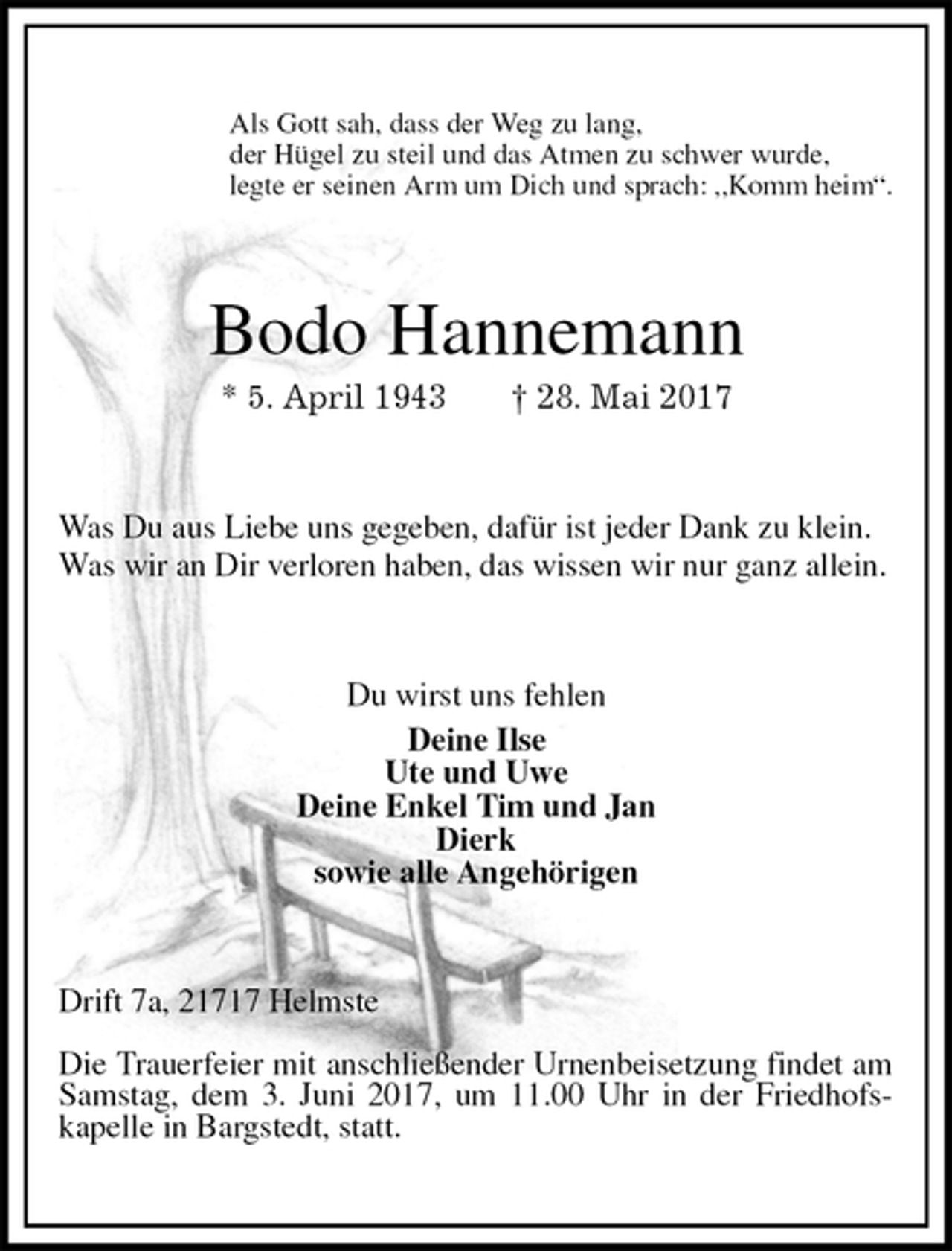 <p>Als Gott sah, dass der Weg zu lang,<br />der Hügel zu steil und das Atmen zu schwer wurde,<br />legte er seinen Arm um Dich und sprach: „Komm heim“.<br />Bodo Hannemann<br />* 5. April 1943 † 28. Mai 2017<br />Was Du aus Liebe uns gegeben, dafür ist jeder Dank zu klein.<br />Was wir an Dir verloren haben, das wissen wir nur ganz allein.<br />Du wirst uns fehlen<br />Deine Ilse<br />Ute und Uwe<br />Deine Enkel Tim und Jan<br />Dierk<br />sowie alle Angehörigen<br />Drift 7a, 21717 Helmste</p>
<p>Die Trauerfeier mit anschließender Urnenbeisetzung findet am Samstag, dem 3. Juni 2017, um 11.00 Uhr in der Friedhofs-<br />kapelle in Bargstedt, statt.</p>