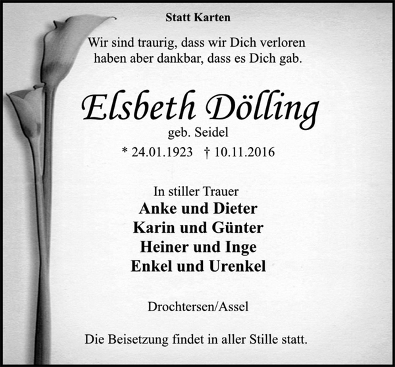 <p>Statt Karten<br />Wir sind traurig, dass wir Dich verloren<br />haben aber dankbar, dass es Dich gab.<br />Elsbeth Dölling<br />geb. Seidel<br />* 24.01.1923 † 10.11.2016<br />In stiller Trauer<br />Anke und Dieter<br />Karin und Günter<br />Heiner und Inge<br />Enkel und Urenkel<br />Drochtersen/Assel<br />Die Beisetzung findet in aller Stille statt.</p>