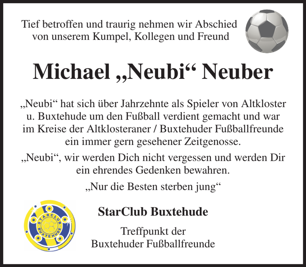 <p>Tief betroffen und traurig nehmen wir Abschied<br />von unserem Kumpel, Kollegen und Freund<br />Michael „Neubi“ Neuber<br />„Neubi“ hat sich über Jahrzehnte als Spieler von Altkloster u. Buxtehude um den Fußball verdient gemacht und war im Kreise der Altklosteraner / Buxtehuder Fußballfreunde ein immer gern gesehener Zeitgenosse.<br />„Neubi“, wir werden Dich nicht vergessen und werden Dir ein ehrendes Gedenken bewahren.<br />„Nur die Besten sterben jung“<br />StarClub Buxtehude<br />Treffpunkt der<br />Buxtehuder Fußballfreunde</p>
