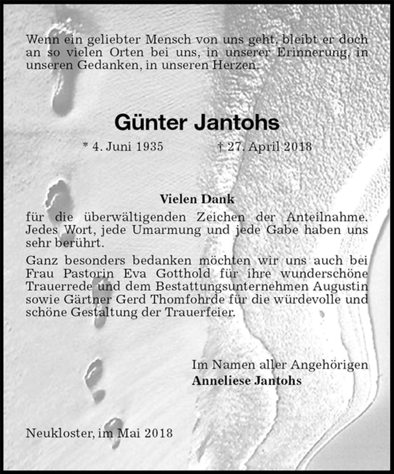 <p>Wenn ein geliebter Mensch von uns geht, bleibt er doch an so vielen Orten bei uns, in unserer Erinnerung, in<br />unseren Gedanken, in unseren Herzen.<br />Günter Jantohs<br />* 4. Juni 1935 † 27. April 2018<br />Vielen Dank<br />für die überwältigenden Zeichen der Anteilnahme.<br />Jedes Wort, jede Umarmung und jede Gabe haben uns sehr berührt.<br />Ganz besonders bedanken möchten wir uns auch bei Frau Pastorin Eva Gotthold für ihre wunderschöne Trauerrede und dem Bestattungsunternehmen Augustin sowie Gärtner Gerd Thomfohrde für die würdevolle und schöne Gestaltung der Trauerfeier.<br />Im Namen aller Angehörigen<br />Anneliese Jantohs<br />Neukloster, im Mai 2018</p>