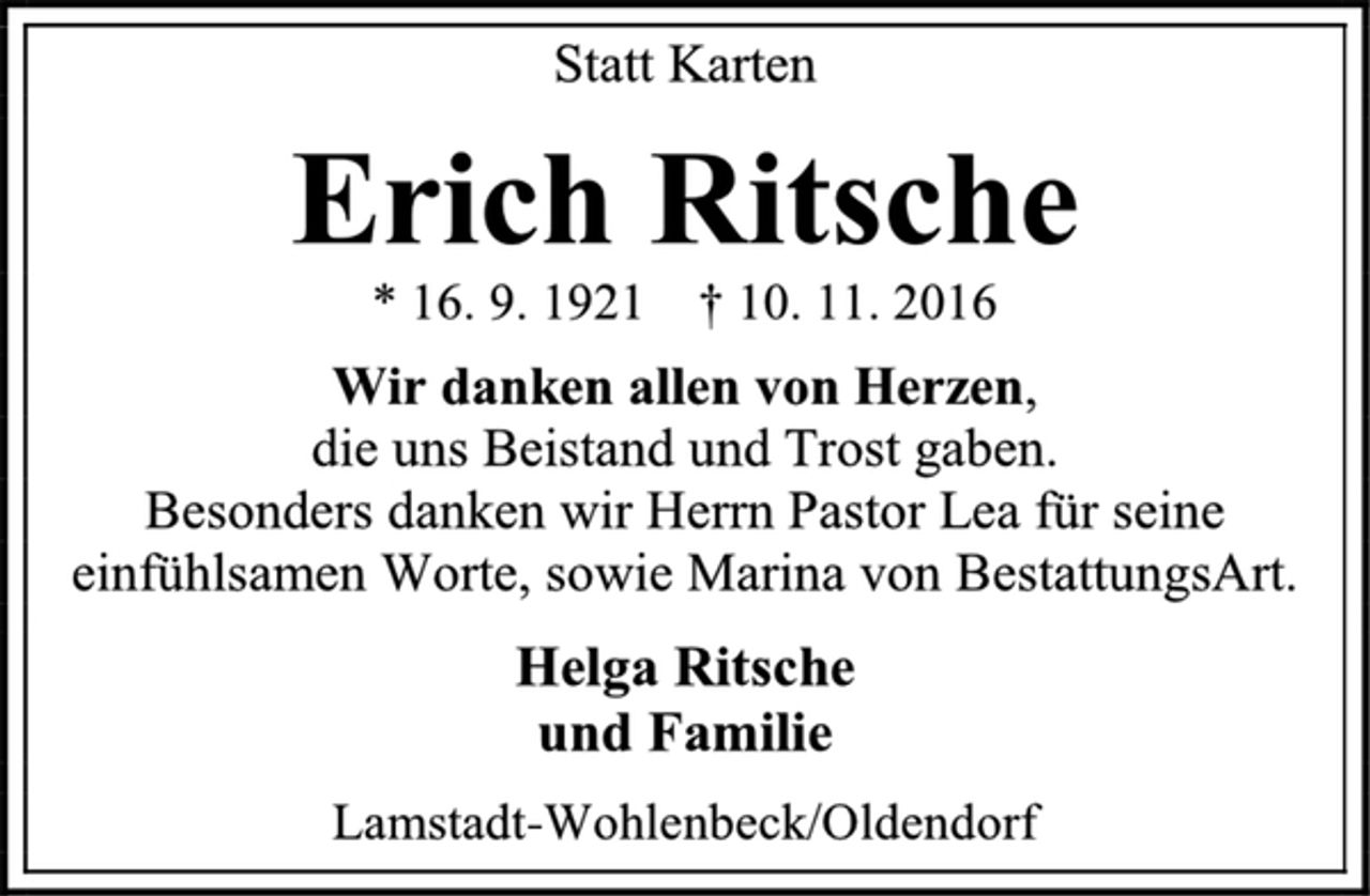 <p>Statt Karten<br />Erich Ritsche<br />* 16. 9. 1921 † 10. 11. 2016<br />Wir danken allen von Herzen,<br />die uns Beistand und Trost gaben.<br />Besonders danken wir Herrn Pastor Lea für seine einfühlsamen Worte, sowie Marina von BestattungsArt.<br />Helga Ritsche<br />und Familie<br />Lamstadt-Wohlenbeck/Oldendorf</p>
