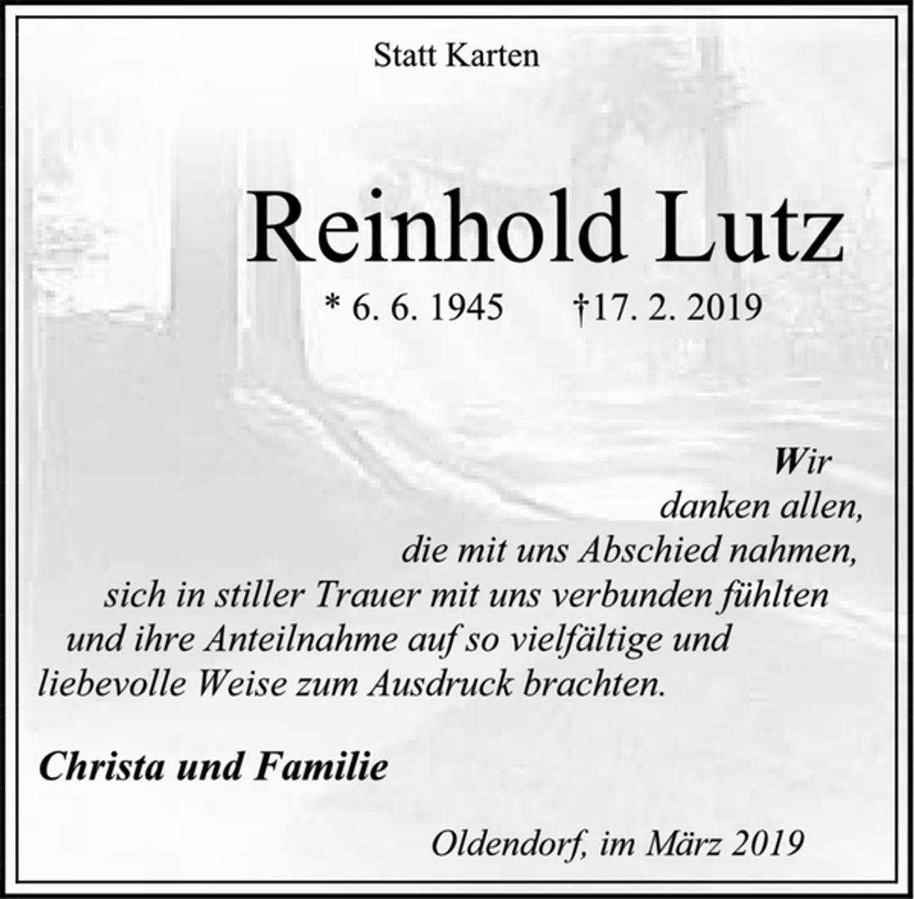<p>Statt Karten<br />Reinhold Lutz<br />* 6. 6. 1945 † 17. 2. 2019<br />Wir<br />danken allen,<br />die mit uns Abschied nahmen,<br />sich in stiller Trauer mit uns verbunden fühlten<br />und ihre Anteilnahme auf so vielfältige und<br />liebevolle Weise zum Ausdruck brachten.<br />Christa und Familie<br />Oldendorf, im März 2019</p>