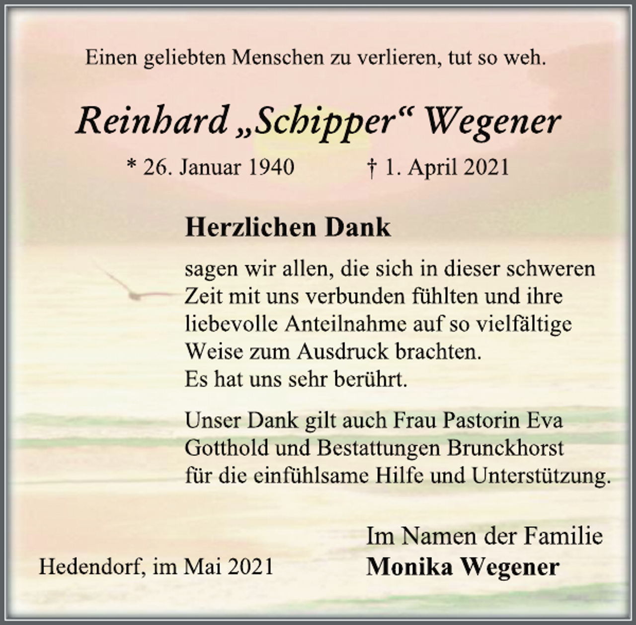 <p>Einen geliebten Menschen zu verlieren, tut so weh.<br />Reinhard „Schipper“ Wegener<br />* 26. Januar 1940 † 1. April 2021<br />Herzlichen Dank<br />sagen wir allen, die sich in dieser schweren Zeit mit uns verbunden fühlten und ihre liebevolle Anteilnahme auf so vielfältige<br />Weise zum Ausdruck brachten.<br />Es hat uns sehr berührt.<br />Unser Dank gilt auch Frau Pastorin Eva Gotthold und Bestattungen Brunckhorst<br />für die einfühlsame Hilfe und Unterstützung.<br />Im Namen der Familie<br />Monika Wegener<br />Hedendorf, im Mai 2021</p>