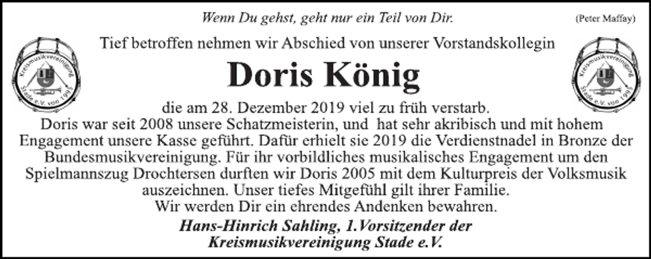 <p>Wenn Du gehst, geht nur ein Teil von Dir. (Peter Maffey)<br />Tief betroffen nehmen wir Abschied von unserer Vorstandskollegin<br />Doris König<br />die am 28. Dezember 2019 viel zu früh verstarb. Doris war seit 2008 unsere Schatzmeisterin, und hat sehr akkribisch und mit hohem Engagement unsere Kasse geführt. Dafür erhielt sie 2019 die Verdienstnadel in Bronze der Bundesmusikvereinigung. Für ihre vorbildliche musikalisches Engagement um den Spielmannszug Drochtersen durften wir Doris 2005 mit dem Kulturpreis der Volksmusik auszeichnen. Unser tiefes Mitgefühl gilt ihrer Familie. Wir werden Dir ein ehrendes Andenken bewahren. Hans-Hinrich Sahling, 1.Vorsitzender der Kreismusikvereinigung Stade e.V.</p>