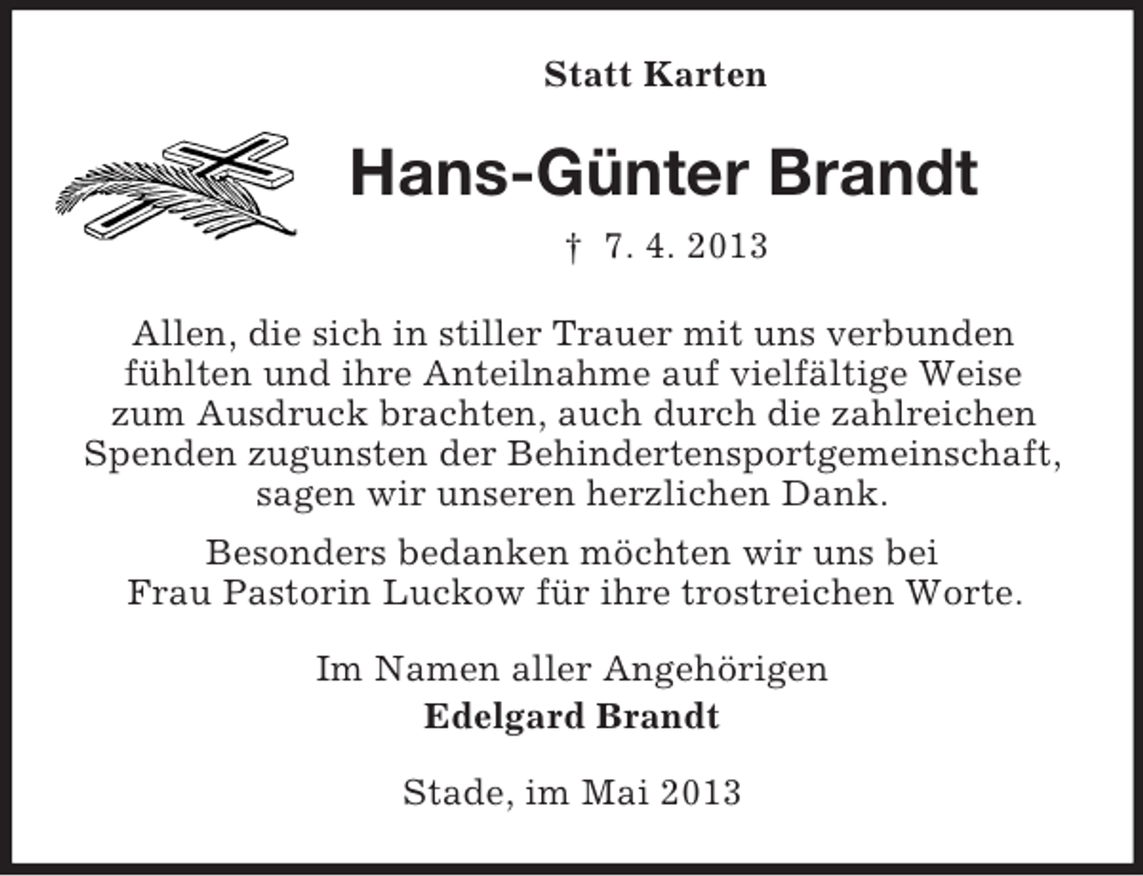 <p>Statt Karten<br />Hans-Günter Brandt<br />† 7. 4. 2013<br />Allen, die sich in stiller Trauer mit uns verbunden<br />fühlten und ihre Anteilnahme auf vielfältige Weise<br />zum Ausdruck brachten, auch durch die zahlreichen<br />Spenden zugunsten der Behindertensportgemeinschaft,<br />sagen wir unseren herzlichen Dank.<br />Besonders bedanken möchten wir uns bei<br />Frau Pastorin Luckow für ihre trostreichen Worte.<br />Im Namen aller Angehörigen<br />Edelgard Brandt<br />Stade, im Mai 2013</p>