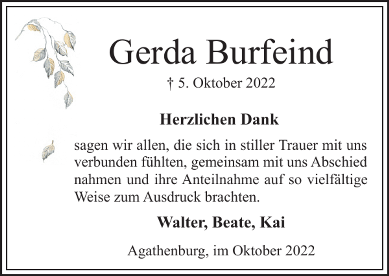 <p>Gerda Burfeind<br />† 5. Oktober 2022<br />Herzlichen Dank<br />sagen wir allen, die sich in stiller Trauer mit uns<br />verbunden fühlten, gemeinsam mit uns Abschied<br />nahmen und ihre Anteilnahme auf so vielfältige<br />Weise zum Ausdruck brachten.<br />Walter, Beate, Kai<br />Agathenburg, im Oktober 2022</p>