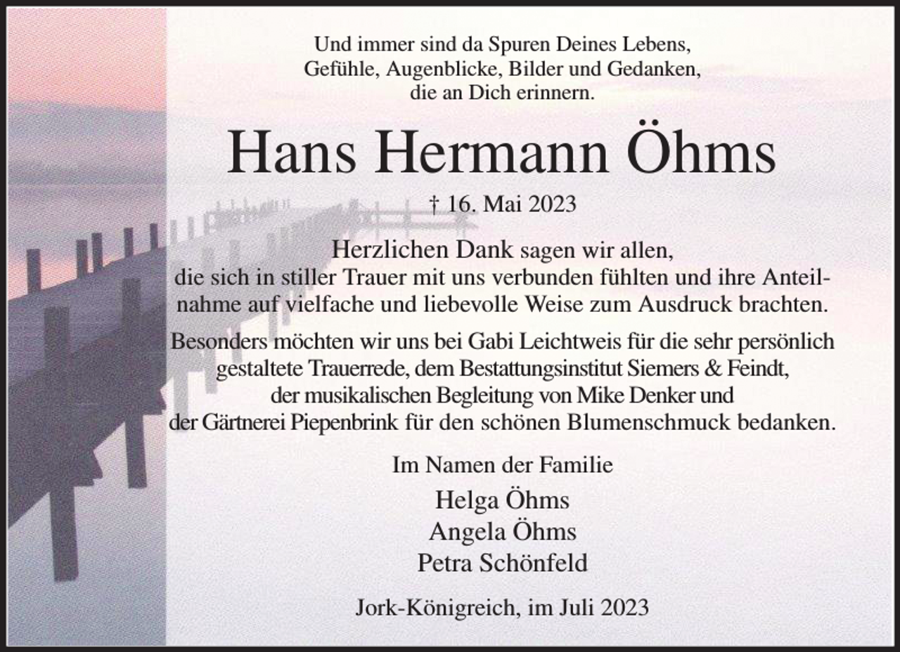 <p>Und immer sind da Spuren Deines Lebens,<br />Gefühle, Augenblicke, Bilder und Gedanken,<br />die an Dich erinnern.<br />Hans Hermann Öhms<br />† 16. Mai 2023<br />Herzlichen Dank sagen wir allen,<br />die sich in stiller Trauer mit uns verbunden fühlten und ihre Anteilnahme auf vielfache und liebevolle Weise zum Ausdruck brachten.<br />Besonders möchten wir uns bei Gabi Leichtweis für die sehr persönlich gestaltete Trauerrede, dem Bestattungsinstitut Siemers &amp; Feindt,<br />der musikalischen Begleitung von Mike Denker und<br />der Gärtnerei Piepenbrink für den schönen Blumenschmuck bedanken.<br />Im Namen der Familie<br />Helga Öhms<br />Angela Öhms<br />Petra Schönfeld<br />Jork-Königreich, im Juli 2023</p>