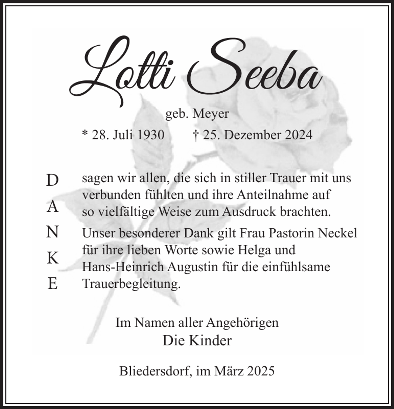 <p>geb. Meyer<br />* 28. Juli 1930 † 25. Dezember 2024</p>
<p>D<br />A<br />N<br />K<br />E</p>
<p>sagen wir allen, die sich in stiller Trauer mit uns<br />verbunden fühlten und ihre Anteilnahme auf<br />so vielfältige Weise zum Ausdruck brachten.<br />Unser besonderer Dank gilt Frau Pastorin Neckel<br />für ihre lieben Worte sowie Helga und<br />Hans-Heinrich Augustin für die einfühlsame<br />Trauerbegleitung.<br />Im Namen aller Angehörigen</p>
<p>Die Kinder</p>
<p>Bliedersdorf, im März 2025</p>