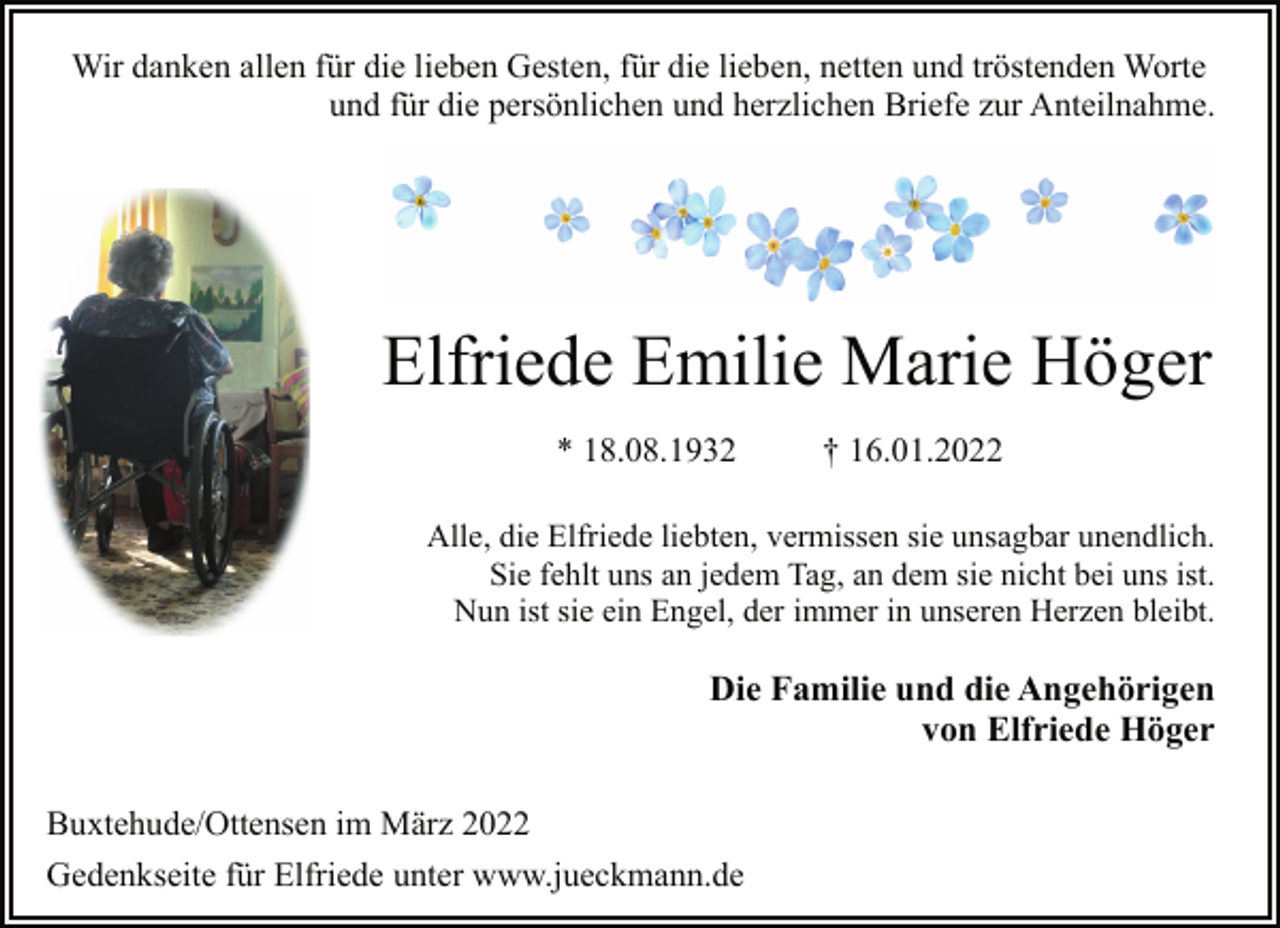 <p>Wir danken allen für die lieben Gesten, für die lieben, netten und tröstenden Worte<br />und für die persönlichen und herzlichen Briefe zur Anteilnahme.<br />Elfriede Emilie Marie Höger<br />* 18.08.1932 † 16.01.2022<br />Die Familie und die Angehörigen<br />von Elfriede Höger<br />Alle, die Elfriede liebten, vermissen sie unsagbar unendlich.<br />Sie fehlt uns an jedem Tag, an dem sie nicht bei uns ist.<br />Nun ist sie ein Engel, der immer in unseren Herzen bleibt.<br />Buxtehude/Ottensen im März 2022<br />Gedenkseite für Elfriede unter www.jueckmann.de</p>