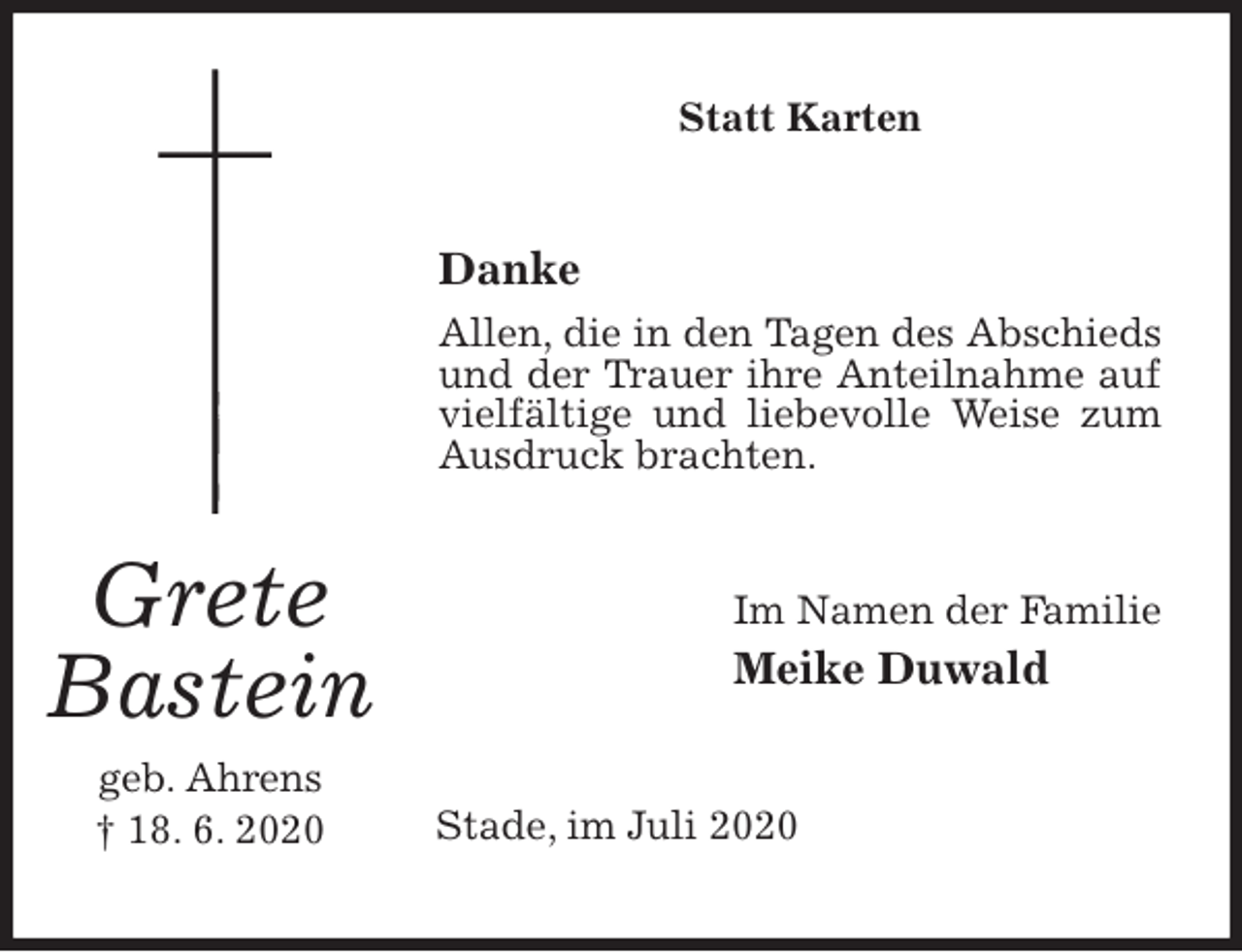 <p>Statt Karten<br />Danke<br />Allen, die in den Tagen des Abschieds und der Trauer ihre Anteilnahme auf vielfältige und liebevolle Weise zum Ausdruck brachten.<br />Im Namen der Familie<br />Meike Duwald<br />Stade, im Juli 2020</p>
<p>Grete<br />Bastein<br />geb. Ahrens<br />† 18. 6. 2020</p>