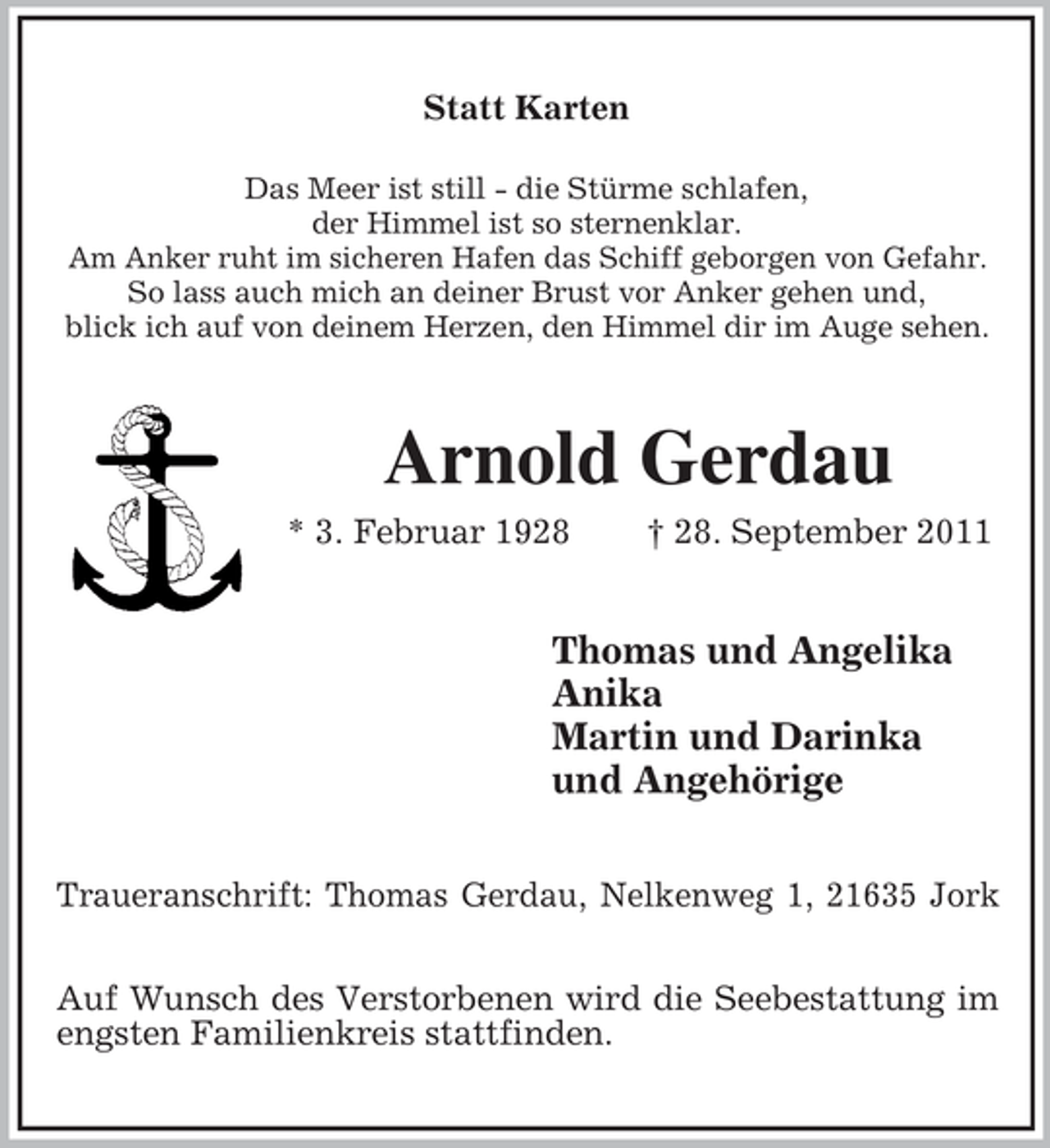 <p>Statt Karten<br />Das Meer ist still - die Stürme schlafen,<br />der Himmel ist so sternenklar.<br />Am Anker ruht im sicheren Hafen das Schiff geborgen von Gefahr.<br />So lass auch mich an deiner Brust vor Anker gehen und,<br />blick ich auf von deinem Herzen, den Himmel dir im Auge sehen.</p><p>Arnold Gerdau<br />* 3. Februar 1928</p><p>† 28. September 2011</p><p>Thomas und Angelika<br />Anika<br />Martin und Darinka<br />und Angehörige<br />Traueranschrift: Thomas Gerdau, Nelkenweg 1, 21635 Jork<br />Auf Wunsch des Verstorbenen wird die Seebestattung im<br />engsten Familienkreis stattfinden.</p>