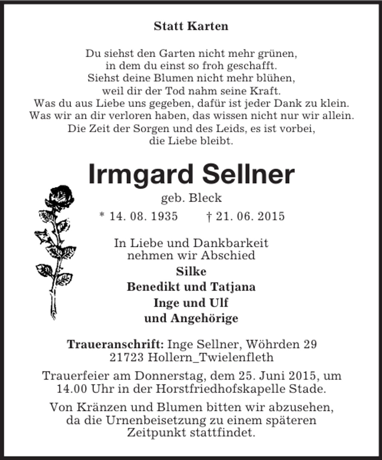 <p>Statt Karten<br />Du siehst den Garten nicht mehr grünen,<br />in dem du einst so froh geschafft.<br />Siehst deine Blumen nicht mehr blühen,<br />weil dir der Tod nahm seine Kraft.<br />Was du aus Liebe uns gegeben, dafür ist jeder Dank zu klein.<br />Was wir an dir verloren haben, das wissen nicht nur wir allein.<br />Die Zeit der Sorgen und des Leids, es ist vorbei,<br />die Liebe bleibt.<br />Irmgard Sellner<br />geb. Bleck<br />* 14. 08. 1935 † 21. 06. 2015<br />In Liebe und Dankbarkeit<br />nehmen wir Abschied<br />Silke<br />Benedikt und Tatjana<br />Inge und Ulf<br />und Angehörige<br />Traueranschrift: Inge Sellner, Wöhrden 29<br />21723 Hollern_Twielenfleth<br />Trauerfeier am Donnerstag, dem 25. Juni 2015, um 14.00 Uhr in der Horstfriedhofskapelle Stade.<br />Von Kränzen und Blumen bitten wir abzusehen,<br />da die Urnenbeisetzung zu einem späteren<br />Zeitpunkt stattfindet.</p>