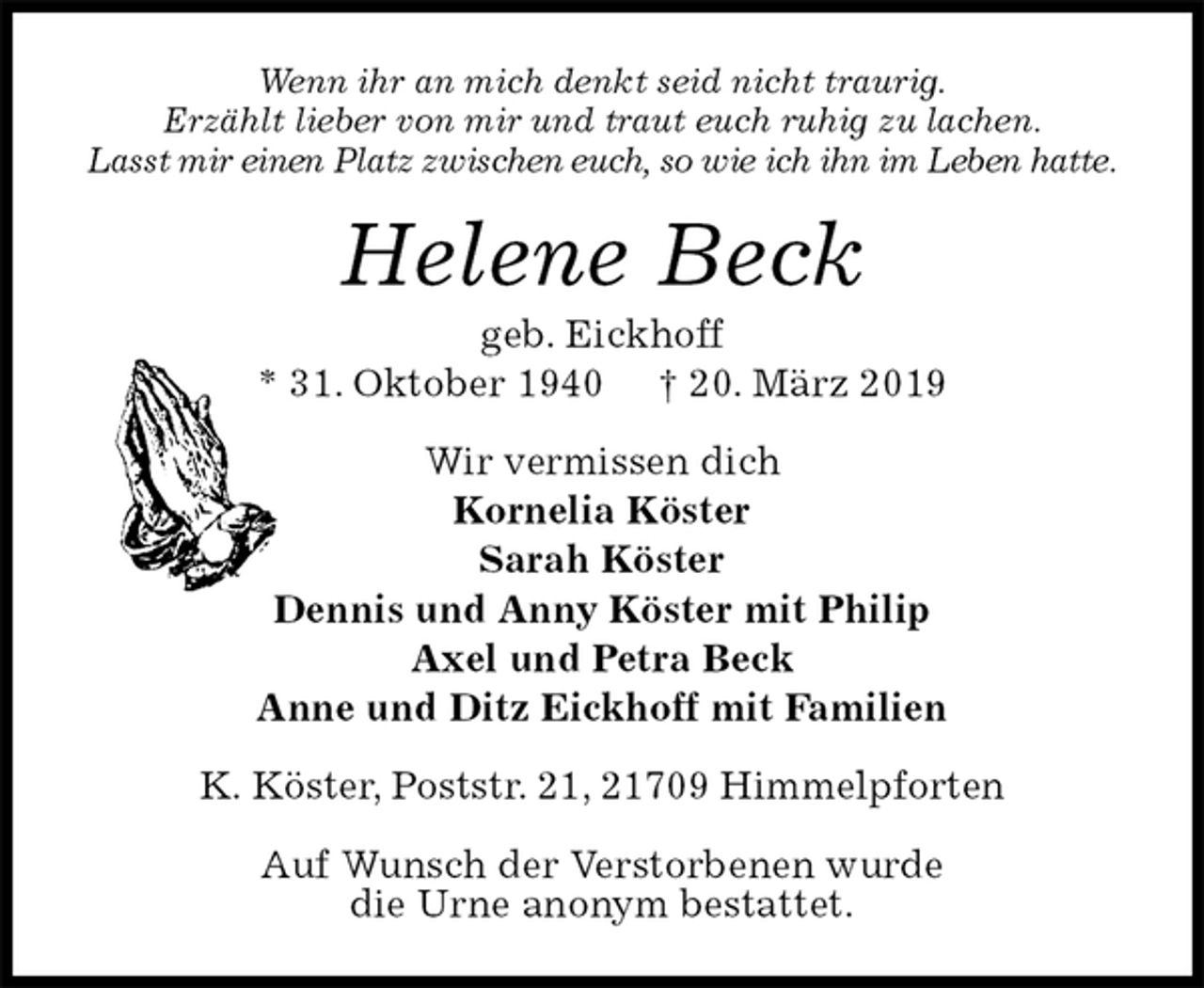 <p>Wenn ihr an mich denkt seid nicht traurig.<br />Erzählt lieber von mir und traut euch ruhig zu lachen.<br />Lasst mir einen Platz zwischen euch, so wie ich ihn im Leben hatte.<br />Helene Beck<br />geb. Eickhoff<br />* 31. Oktober 1940 † 20. März 2019<br />Wir vermissen dich<br />Kornelia Köster<br />Sarah Köster<br />Dennis und Anny Köster mit Philip<br />Axel und Petra Beck<br />Anne und Ditz Eickhoff mit Familien<br />K. Köster, Poststr. 21, 21709 Himmelpforten</p><p>Auf Wunsch der Verstorbenen wurde<br />die Urne anonym bestattet.</p>