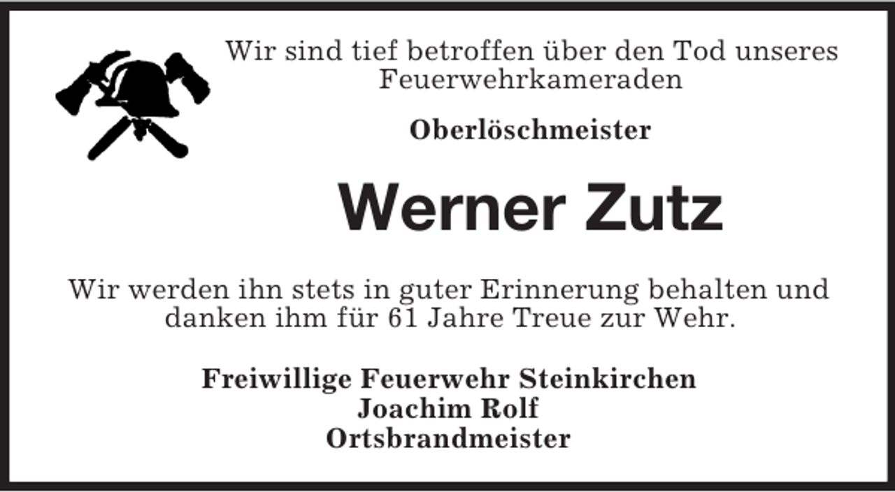 <p>Wir sind tief betroffen über den Tod unseres<br />Feuerwehrkameraden<br />Oberlöschmeister<br />Werner Zutz<br />Wir werden ihn stets in guter Erinnerung behalten und danken ihm für 61 Jahre Treue zur Wehr.<br />Freiwillige Feuerwehr Steinkirchen<br />Joachim Rolf<br />Ortsbrandmeister</p>