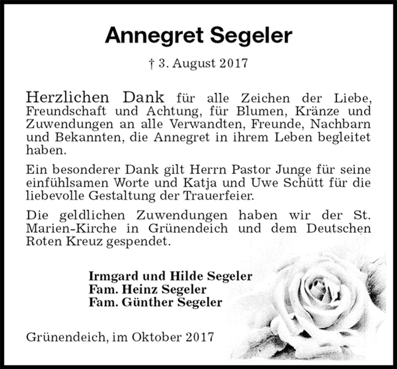 <p>Annegret Segeler<br />† 3. August 2017<br />Herzlichen Dank für alle Zeichen der Liebe, Freundschaft und Achtung, für Blumen, Kränze und Zuwendungen an alle Verwandten, Freunde, Nachbarn und Bekannten, die Annegret in ihrem Leben begleitet haben.<br />Ein besonderer Dank gilt Herrn Pastor Junge für seine einfühlsamen Worte und Katja und Uwe Schütt für die liebevolle Gestaltung der Trauerfeier.<br />Die geldlichen Zuwendungen haben wir der St.<br />Marien-Kirche in Grünendeich und dem Deutschen<br />Roten Kreuz gespendet.<br />Irmgard und Hilde Segeler<br />Fam. Heinz Segeler<br />Fam. Günther Segeler<br />Grünendeich, im Oktober 2017</p>