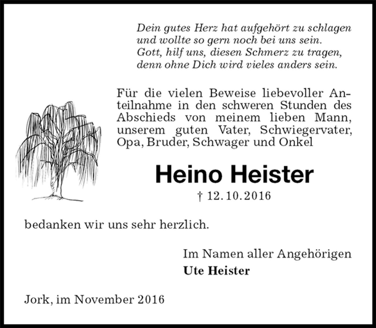 <p>Dein gutes Herz hat aufgehört zu schlagen<br />und wollte so gern noch bei uns sein.<br />Gott, hilf uns, diesen Schmerz zu tragen,<br />denn ohne Dich wird vieles anders sein.<br />Für die vielen Beweise liebevoller Anteilnahme in den schweren Stunden des<br />Abschieds von meinem lieben Mann,<br />unserem guten Vater, Schwiegervater, Opa, Bruder, Schwager und Onkel<br />Heino Heister<br />† 12. 10. 2016<br />bedanken wir uns sehr herzlich.<br />Im Namen aller Angehörigen<br />Ute Heister<br />Jork, im November 2016</p>
