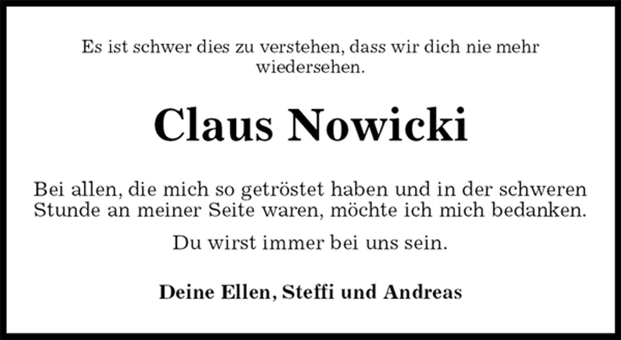 <p>Es ist schwer dies zu verstehen, dass wir dich nie mehr<br />wiedersehen.<br />Claus Nowicki<br />Bei allen, die mich so getröstet haben und in der schweren<br />Stunde an meiner Seite waren, möchte ich mich bedanken.<br />Du wirst immer bei uns sein.<br />Deine Ellen, Steffi und Andreas</p>