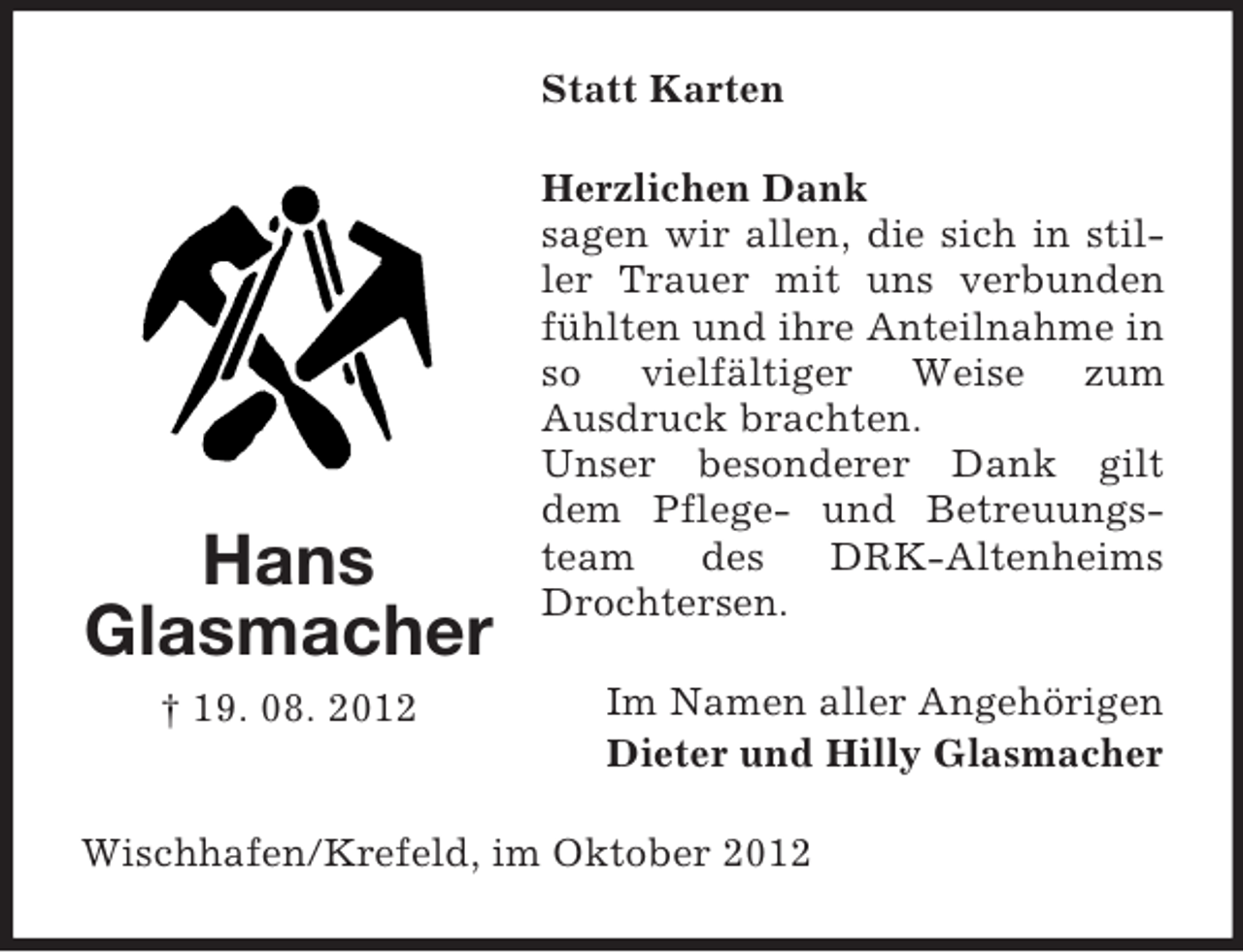 <p>Statt Karten</p><p>Hans<br />Glasmacher<br />† 19. 08. 2012</p><p>Herzlichen Dank<br />sagen wir allen, die sich in stiller Trauer mit uns verbunden<br />fühlten und ihre Anteilnahme in<br />so vielfältiger Weise zum<br />Ausdruck brachten.<br />Unser besonderer Dank gilt<br />dem Pflege- und Betreuungsteam<br />des<br />DRK-Altenheims<br />Drochtersen.<br />Im Namen aller Angehörigen<br />Dieter und Hilly Glasmacher</p><p>Wischhafen/Krefeld, im Oktober 2012</p>