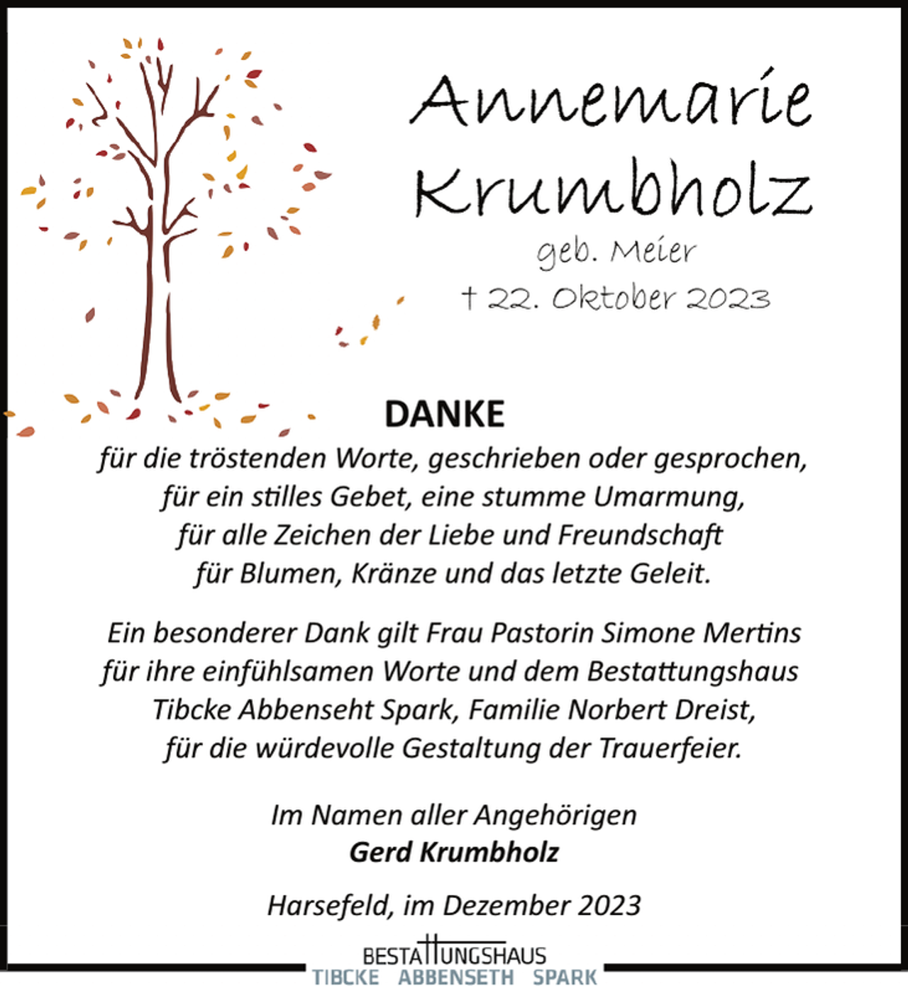 <p>geb. Meier<br />† 22. Oktober 2023</p><p>DANKE</p><p>für die tröstenden Worte, geschrieben oder gesprochen,<br />für ein s�lles Gebet, eine stumme Umarmung,<br />für alle Zeichen der Liebe und Freundscha�<br />für Blumen, Kränze und das letzte Geleit.<br />Ein besonderer Dank gilt Frau Pastorin Simone Mer�ns<br />für ihre einfühlsamen Worte und dem Besta�ungshaus<br />Tibcke Abbenseht Spark, Familie Norbert Dreist,<br />für die würdevolle Gestaltung der Trauerfeier.<br />Im Namen aller Angehörigen<br />Gerd Krumbholz<br />Harsefeld, im Dezember 2023</p>