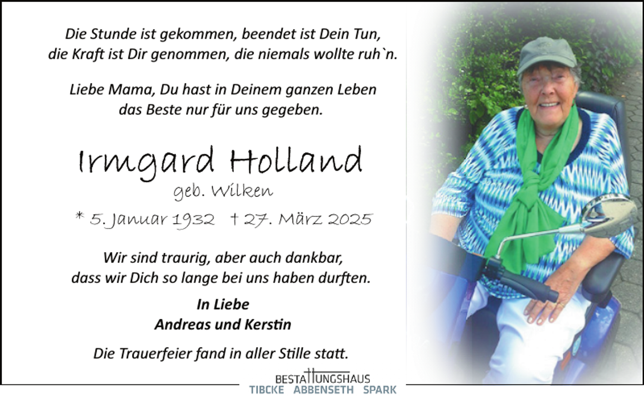<p>Die Stunde ist gekommen, beendet ist Dein Tun,<br />die Kra� ist Dir genommen, die niemals wollte ruh`n.<br />Liebe Mama, Du hast in Deinem ganzen Leben<br />das Beste nur für uns gegeben.</p><p>geb. Wilken<br />* 5. Januar 1932 † 27. März 2025<br />Wir sind traurig, aber auch dankbar,<br />dass wir Dich so lange bei uns haben dur�en.<br />In Liebe<br />Andreas und Kers�n<br />Die Trauerfeier fand in aller S�lle sta�.</p>