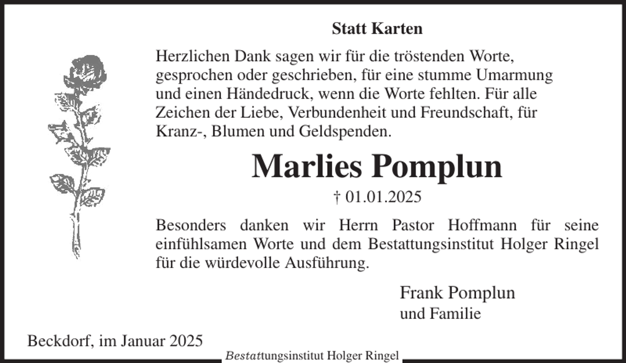 <p>Statt Karten<br />Herzlichen Dank sagen wir für die tröstenden Worte,<br />gesprochen oder geschrieben, für eine stumme Umarmung<br />und einen Händedruck, wenn die Worte fehlten. Für alle<br />Zeichen der Liebe, Verbundenheit und Freundschaft, für<br />Kranz-, Blumen und Geldspenden.<br />Marlies Pomplun<br />† 01.01.2025<br />Besonders danken wir Herrn Pastor Hoffmann für seine<br />einfühlsamen Worte und dem Bestattungsinstitut Holger Ringel für die würdevolle Ausführung.<br />Frank Pomplun<br />und Familie<br />Beckdorf, im Januar 2025<br />Bestattungsinstitut Holger Ringel</p>