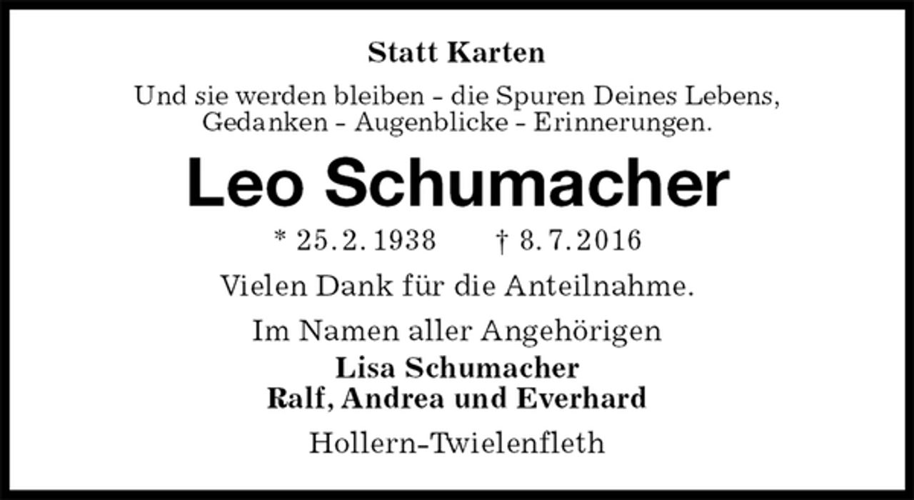 <p>Statt Karten<br />Und sie werden bleiben - die Spuren Deines Lebens,<br />Gedanken - Augenblicke - Erinnerungen.<br />Leo Schumacher<br />* 25. 2. 1938 † 8. 7. 2016<br />Vielen Dank für die Anteilnahme.<br />Im Namen aller Angehörigen<br />Lisa Schumacher<br />Ralf, Andrea und Everhard<br />Hollern-Twielenfleth</p>