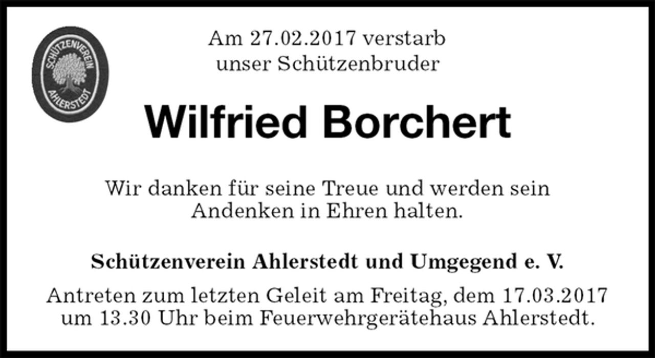 <p>Schützenverein Ahlerstedt und Umgegend e. V.<br />Antreten zum letzten Geleit am Freitag, dem 17.03.2017<br />um 13.30 Uhr beim Feuerwehrgerätehaus Ahlerstedt.<br />Wilfried Borchert<br />Wir danken für seine Treue und werden sein<br />Andenken in Ehren halten.<br />Am 27.02.2017 verstarb<br />unser Schützenbruder</p>