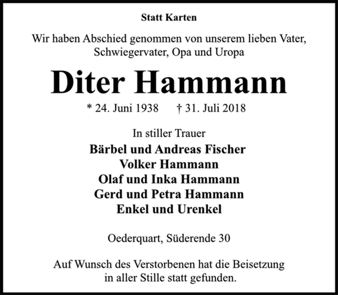 <p>Statt Karten<br />Wir haben Abschied genommen von unserem lieben Vater,<br />Schwiegervater, Opa und Uropa<br />Oederquart, Süderende 30<br />* 24. Juni 1938 † 31. Juli 2018<br />Diter Hammann<br />In stiller Trauer<br />Bärbel und Andreas Fischer<br />Volker Hammann<br />Olaf und Inka Hammann<br />Gerd und Petra Hammann<br />Enkel und Urenkel<br />Oederquart, Süderende 30<br />Auf Wunsch des Verstorbenen hat die Beisetzung<br />in aller Stille statt gefunden.</p>