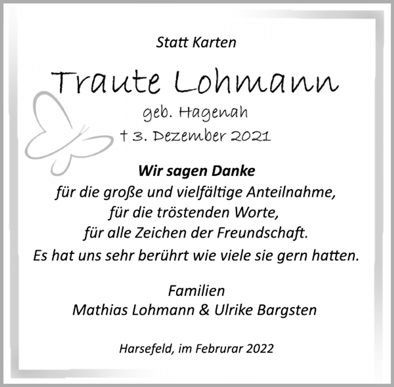<p>Statt Karten<br />Traute Lohmann<br />geb. Hagenah<br />† 3. Dezember 2021<br />Wir sagen Danke<br />für die große und vielfältige Anteilnahme,<br />für die tröstenden Worte,<br />für alle Zeichen der Freundschaft.<br />Es hat uns sehr berührt wie viele sie gern hatten.<br />Familien<br />Mathias Lohmann &amp; Ulrike Bargsten<br />Harsefeld, im Februrar 2022</p>