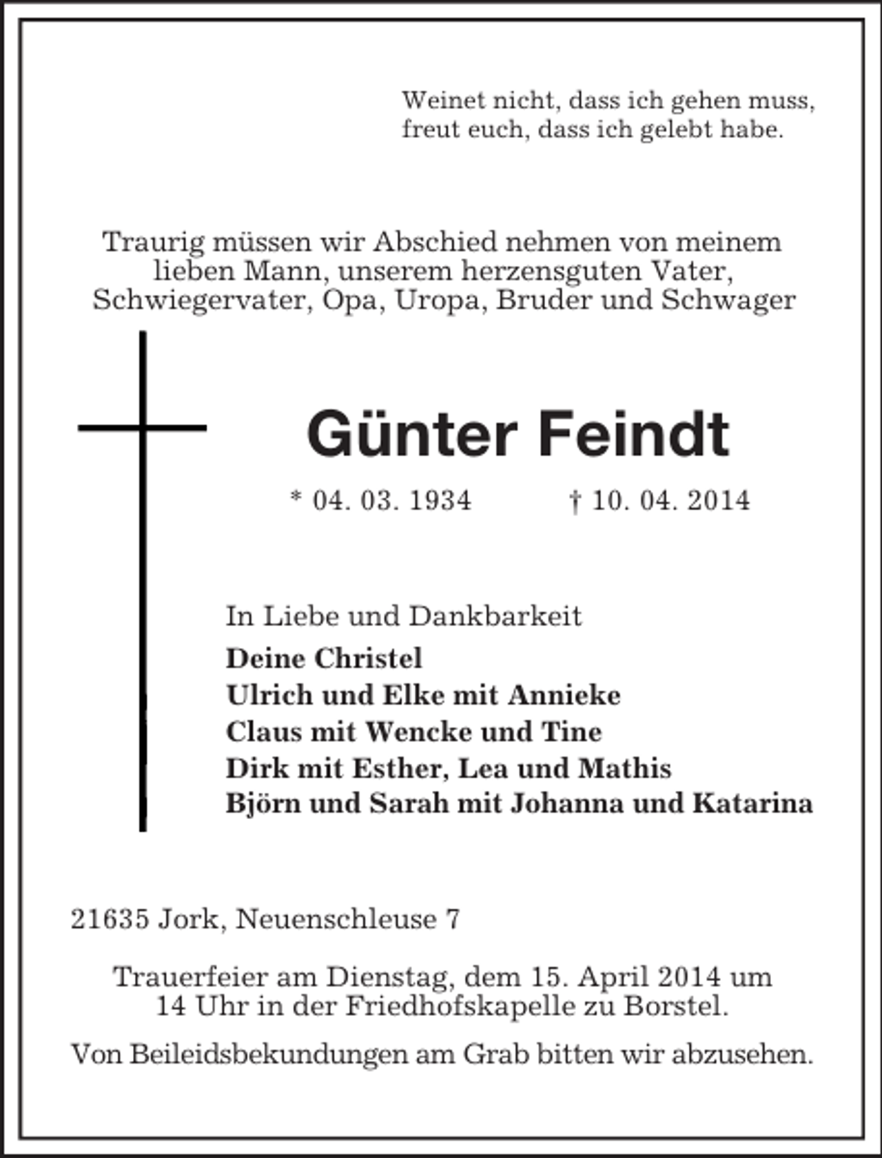 <p>Weinet nicht, dass ich gehen muss,<br />freut euch, dass ich gelebt habe.<br />Traurig müssen wir Abschied nehmen von meinem<br />lieben Mann, unserem herzensguten Vater,<br />Schwiegervater, Opa, Uropa, Bruder und Schwager<br />Günter Feindt<br />* 04. 03. 1934 † 10. 04. 2014<br />In Liebe und Dankbarkeit<br />Deine Christel<br />Ulrich und Elke mit Annieke<br />Claus mit Wencke und Tine<br />Dirk mit Esther, Lea und Mathis<br />Björn und Sarah mit Johanna und Katarina<br />21635 Jork, Neuenschleuse 7</p><p>Trauerfeier am Dienstag, dem 15. April 2014 um<br />14 Uhr in der Friedhofskapelle zu Borstel.<br />Von Beileidsbekundungen am Grab bitten wir abzusehen.</p>