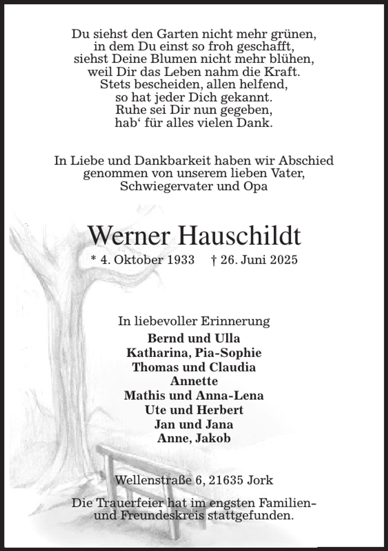 <p>Du siehst den Garten nicht mehr grünen,<br />in dem Du einst so froh geschafft,<br />siehst Deine Blumen nicht mehr blühen,<br />weil Dir das Leben nahm die Kraft.<br />Stets bescheiden, allen helfend,<br />so hat jeder Dich gekannt.<br />Ruhe sei Dir nun gegeben,<br />hab' für alles vielen Dank.</p><p>In Liebe und Dankbarkeit haben wir Abschied<br />genommen von unserem lieben Vater,<br />Schwiegervater und Opa<br />Werner Hauschildt<br />* 4. Oktober 1933 † 26. Juni 2025<br />In liebevoller Erinnerung<br />Bernd und Ulla<br />Katharina, Pia-Sophie<br />Thomas und Claudia<br />Annette<br />Mathis und Anna-Lena<br />Ute und Herbert<br />Jan und Jana<br />Anne, Jakob<br />Wellenstraße 6, 21635 Jork<br />Die Trauerfeier hat im engsten Familien-<br />und Freundeskreis stattgefunden.</p>