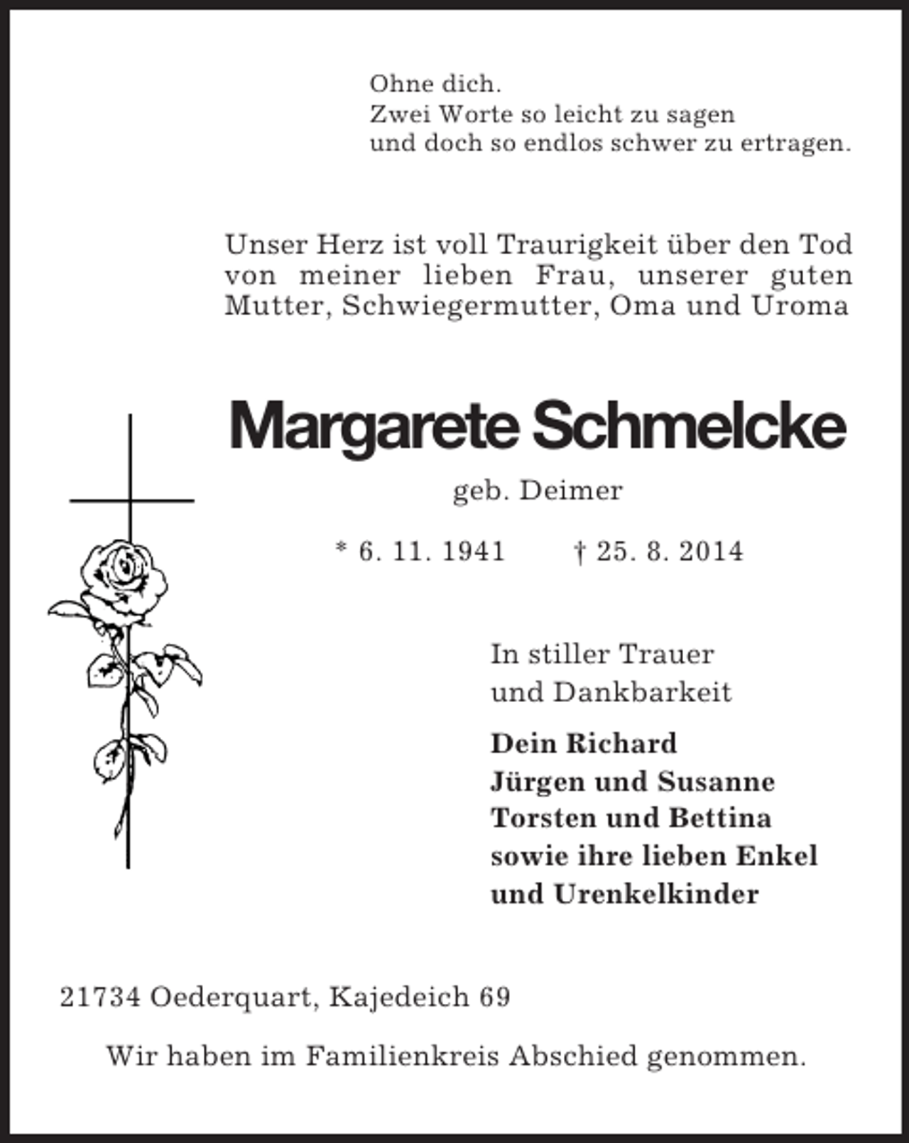 <p>Ohne dich.<br />Zwei Worte so leicht zu sagen<br />und doch so endlos schwer zu ertragen.<br />Unser Herz ist voll Traurigkeit über den Tod von meiner lieben Frau, unserer guten<br />Mutter, Schwiegermutter, Oma und Uroma<br />Margarete Schmelcke<br />geb. Deimer<br />* 6. 11. 1941 † 25. 8. 2014<br />In stiller Trauer<br />und Dankbarkeit<br />Dein Richard<br />Jürgen und Susanne<br />Torsten und Bettina<br />sowie ihre lieben Enkel<br />und Urenkelkinder<br />21734 Oederquart, Kajedeich 69</p><p>Wir haben im Familienkreis Abschied genommen.</p>