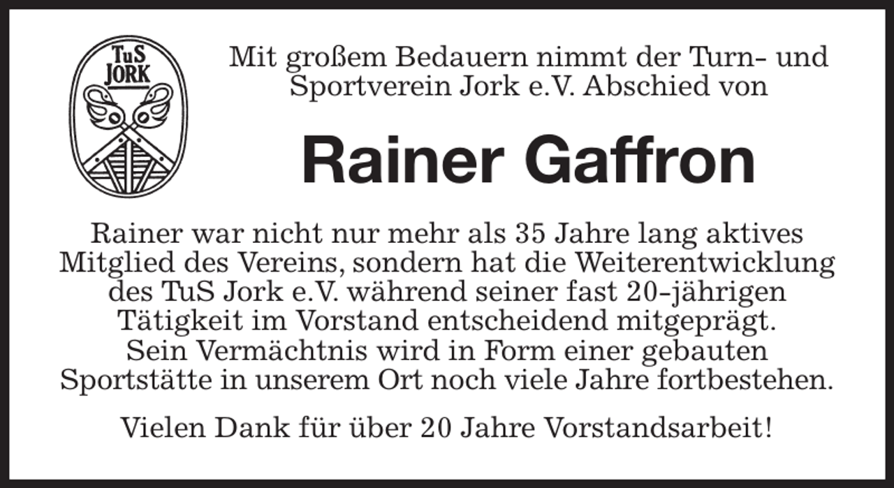 <p>Mit großem Bedauern nimmt der Turn- und Sportverein Jork e.V. Abschied von<br />Rainer Gaffron<br />Rainer war nicht nur mehr als 35 Jahre lang aktives Mitglied des Vereins, sondern hat die Weiterentwicklung des TuS Jork e.V. während seiner fast 20-jährigen<br />Tätigkeit im Vorstand entscheidend mitgeprägt.<br />Sein Vermächtnis wird in Form einer gebauten<br />Sportstätte in unserem Ort noch viele Jahre fortbestehen.<br />Vielen Dank für über 20 Jahre Vorstandsarbeit!</p>
