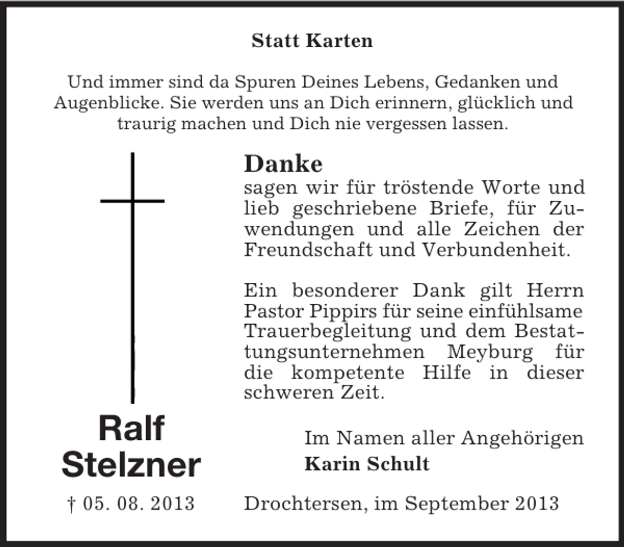 <p>Statt Karten<br />Und immer sind da Spuren Deines Lebens, Gedanken und<br />Augenblicke. Sie werden uns an Dich erinnern, glücklich und<br />traurig machen und Dich nie vergessen lassen.</p><p>Danke<br />sagen wir für tröstende Worte und<br />lieb geschriebene Briefe, für Zuwendungen und alle Zeichen der<br />Freundschaft und Verbundenheit.<br />Ein besonderer Dank gilt Herrn<br />Pastor Pippirs für seine einfühlsame<br />Trauerbegleitung und dem Bestattungsunternehmen Meyburg für<br />die kompetente Hilfe in dieser<br />schweren Zeit.</p><p>Ralf<br />Stelzner<br />† 05. 08. 2013</p><p>Im Namen aller Angehörigen<br />Karin Schult<br />Drochtersen, im September 2013</p>