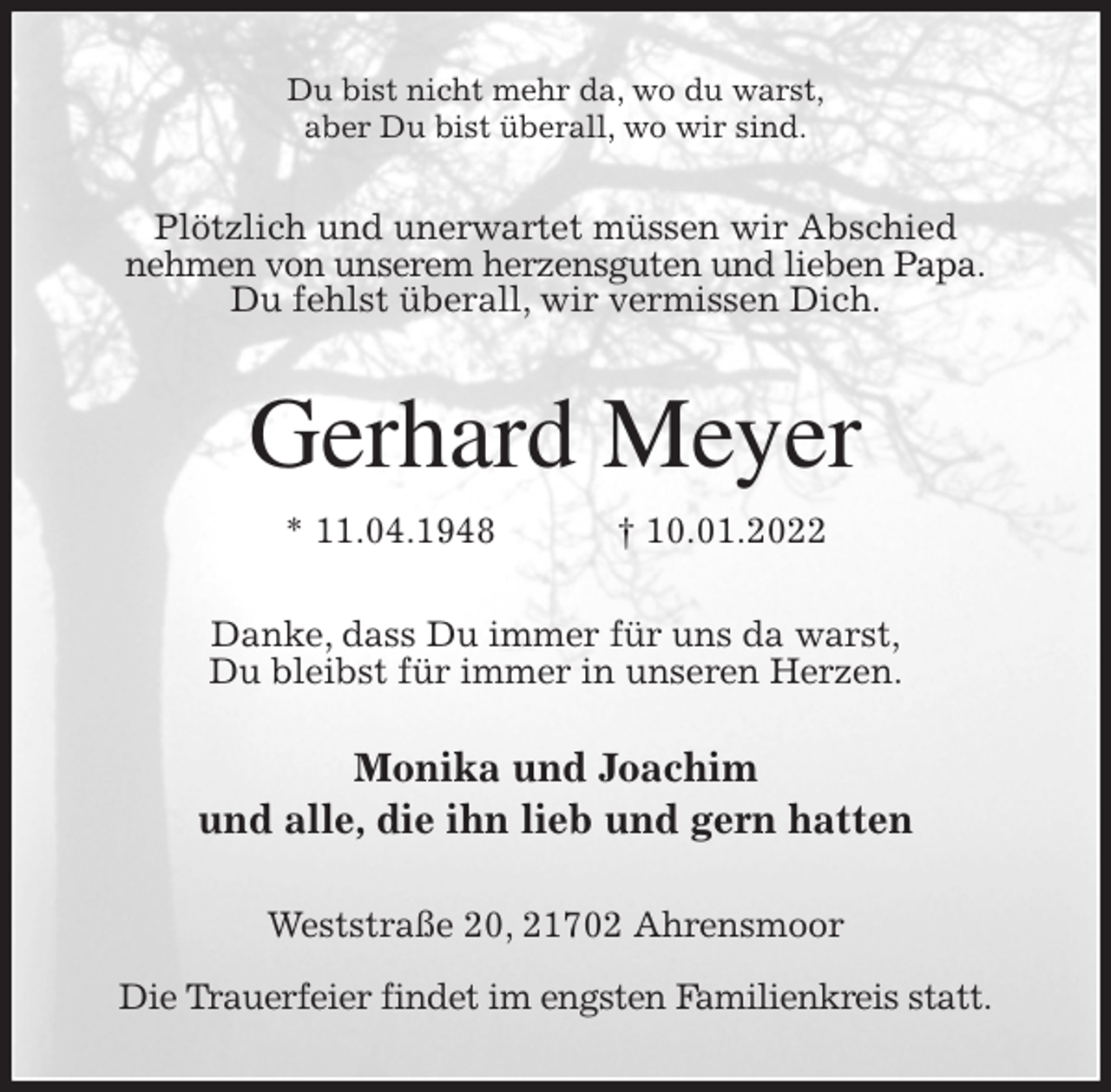 <p>Du bist nicht mehr da, wo du warst,<br />aber Du bist überall, wo wir sind.<br />Plötzlich und unerwartet müssen wir Abschied<br />nehmen von unserem herzensguten und lieben Papa.<br />Du fehlst überall, wir vermissen Dich.<br />Gerhard Meyer<br />* 11.04.1948 † 10.01.2022<br />Danke, dass Du immer für uns da warst,<br />Du bleibst für immer in unseren Herzen.</p>
<p>Monika und Joachim<br />und alle, die ihn lieb und gern hatten<br />Weststraße 20, 21702 Ahrensmoor</p>
<p>Die Trauerfeier findet im engsten Familienkreis statt.</p>